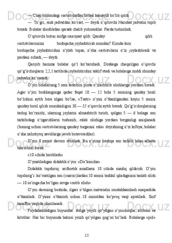 — Chap tomondagi «artist»lardan bittasi kamayib bo’lib qoldi.
— To’gri, endi jadvaldan ko’rsat, — deydi o’qituvchi Nazokat jadvalni topib
beradi. Bolalar shodlikdan qarsak chalib yuboradilar. Parda tushiriladi.
O’qituvchi butun sinfga murojaat qilib: Qanday qilib
«artist»larimizni boshqacha joylashtirish mumkin? Kimda-kim
boshqacha   joylashtirishni   o’ylab   topsa,   o’sha   «artist»larni   o’zi   joylashtiradi   va
pardani ochadi, — deydi.
Qariyib   hamma   bolalar   qo’l   ko’tarishadi.   Doskaga   chaqirilgan   o’quvchi
qo’g’irchoqlarni 2,2,1 tartibida joylashtirishni taklif etadi va bolalarga xuddi shunday
jadvalni ko’rsatadi.
O’yin bolalarning 5 soni tarkibini puxta o’zlashtirib olishlariga yordam beradi.
Agar   o’yin   boshlangunga   qadar   faqat   10   —   12   bola   5   sonining   qanday   hosil
bo’lishini   aytib   bera   olgan   bo’lsa,   «Teatr»   o’yini   o’tkazilgandan   keyin   5   sonini
qanday hosil qilish mumkinligini 30 —  32  o’quvchi aytib beradi. Qo’g’irchoqlarning
tashqi   ko’rinishi,   ularning   joylarini   almashtirib   turish,   qolgan   5   —   6   bolaga   son
tarkibidagi   o’zgarishlarni   tushunib,   eslab   olishiga   yordam   berganligi   aniqlanadi
(buning uchun «artist»larning qanday turganini esla» deyishning o’zi kifoya, bolalar
o’sha zahotiyoq savollarga javob beraveradilar).
O’yin   8   minut   davom   ettiriladi.   Bu   o’yinni   boshqa   son   tarkibi   bilan   albatta
takrorlash kerak.
«10 ichida hisoblash»
O’ynatiladigan didaktik o’yin: «Do’koncha».
Didaktik   topshiriq:   arifmetik   amallarni   10   ichida   mashq   qildirish.   O’yin
topshirig’i: ko’rsatilgan son («narx»)lardan 10 sonini tashkil qiladiganini tanlab olish
— 10 so’mgacha bo’lgan sovga «sotib olish».
O’yin   darsning   boshida,   ilgari   o’tilgan   materialni   mustahkamlash   maqsadida
o’tkaziladi.   O’yinni   o’tkazish   uchun   18   minutdan   ko’proq   vaqt   ajratiladi.   Sinf
tanaffus vaqtida jihozlanadi.
Foydalaniladigan   buyumlar:   stolga   yoyib   qo’yilgan   o’yinchoqlar,   albbom   va
kitoblar.   Har   bir   buyumda   bahosi   yozib   qo’yilgan   qog’oz   bo’ladi.   Bolalarga   «pul»
12