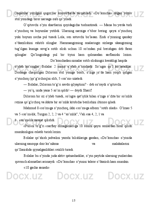 (raqamlar   yozilgan   qogoz)lar   konvertlarda   tarqatiladi.   «Do’koncha»   degan   yozuv
stol yonidagi biror narsaga osib qo’yiladi.
O’qituvchi o’yin shartlarini quyidagicha tushuntiradi. — Mana bu yerda turli
o’yinchoq   va   buyumlar   yotibdi.   Ularning   narxiga   e’tibor   bering:   qaysi   o’yinchoq
yoki   buyum   necha   pul   turadi   Lola,   sen   sotuvchi   bo’lasan.   Endi   o’yinning   qanday
o’tkazilishini   eshitib   olinglar.   Hammangizning   onalaringiz   sizlarga   ukangizning
tug’ilgan   kuniga   sovg’a   sotib   olish   uchun   10   so’mdan   pul   berishgan   deb   faraz
qilinglar.   Qo’lingizdagi   pul   bir   tiyini   ham   qolmasdan   sarflanishi   lozim.
Do’konchadan nimalar sotib olishingiz kerakligi haqida
o’ylab   ko’ringlar.   Bolalar   2   minut   o’ylab   o’tirishadi.   So’ngra   qo’l   ko’taradilar.
Doskaga   chaqirilgan   Dilorom   stol   yoniga   borib,   o’ziga   jo’da   ham   yoqib   qolgan
o’yinchoq (qo’g’irchoq)ni olib, 5 «so’m» uzatadi.
— Bolalar, Dilorom to’g’ri savdo qilyaptimi? - deb so’raydi o’qituvchi.
— yo’q, unda yana 5 so’m qoldi! — deydi Sharif.
Dilorom bir oz o’ylab turadi, so’ngra qat’iylik bilan o’ziga o’chta bir so’mlik
rezina qo’g’irchoq va ikkita bir so’mlik kitobcha berilishini iltimos qiladi.
Mahmud 8 «so’m»ga o’yinchoq, ikki «so’m»ga albom “sotib oladi».  O’lmas 5
va 5 «so’m»lik, Turgun 2, 2, 2 va 4 “so’mlik”, Vali esa 4, 2, 1 va
3 «so’m»lik xarajat qilishdi.
«Pul»ni  to’g’ri  «sarflay olmaganlar»ga 10 sonini  qaysi  sonlardan hosil  qilish
mumkinligini eslatib turish lozim.
Bolalar   qo’shish   jadvalini   yaxshi   bilishlariga   gasdan,   «Do’koncha»   o’yinida
ularning sanoqqa doir ko’nikma va malakalarini
qo’llanishda qiynalganliklari sezilib turadi.
Bolalar bu o’yinda juda aktiv qatnashadilar, o’yin paytida ularning yuzlaridan
quvonch alomatlari arimaydi. «Do’koncha» o’yinini takror o’tkazish ham mumkin.
«10 gacha sanash»
13