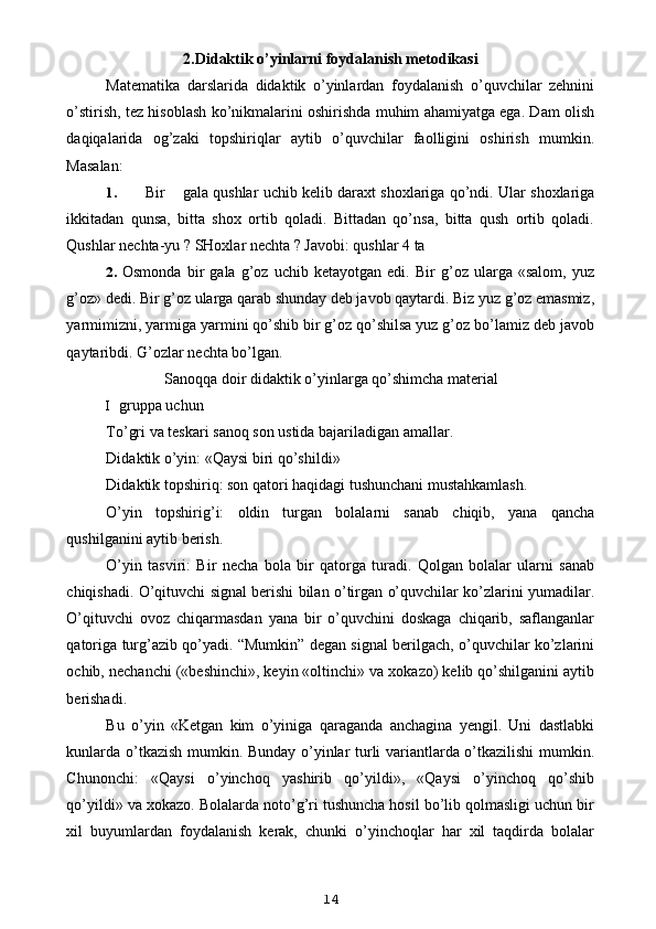 2.Didaktik o’yinlarni foydalanish metodikasi
Matematika   darslarida   didaktik   o’yinlardan   foydalanish   o’quvchilar   zehnini
o’stirish, tez hisoblash ko’nikmalarini oshirishda muhim ahamiyatga ega. Dam olish
daqiqalarida   og’zaki   topshiriqlar   aytib   o’quvchilar   faolligini   oshirish   mumkin.
Masalan:
1. Bir gala qushlar uchib kelib daraxt shoxlariga qo’ndi. Ular shoxlariga
ikkitadan   qunsa,   bitta   shox   ortib   qoladi.   Bittadan   qo’nsa,   bitta   qush   ortib   qoladi.
Qushlar nechta-yu ? SHoxlar nechta ? Javobi: qushlar 4 ta
2. Osmonda   bir   gala   g’oz   uchib   ketayotgan   edi.   Bir   g’oz   ularga   «salom,   yuz
g’oz» dedi. Bir g’oz ularga qarab shunday deb javob qaytardi. Biz yuz g’oz emasmiz,
yarmimizni, yarmiga yarmini qo’shib bir g’oz qo’shilsa yuz g’oz bo’lamiz deb javob
qaytaribdi. G’ozlar nechta bo’lgan.
Sanoqqa doir didaktik o’yinlarga qo’shimcha material
I gruppa uchun
To’gri va teskari sanoq son ustida bajariladigan amallar.
Didaktik o’yin: «Qaysi biri qo’shildi»
Didaktik topshiriq: son qatori haqidagi tushunchani mustahkamlash.
O’yin   topshirig’i:   oldin   turgan   bolalarni   sanab   chiqib,   yana   qancha
qushilganini aytib berish.
O’yin   tasviri:   Bir   necha   bola   bir   qatorga   turadi.   Qolgan   bolalar   ularni   sanab
chiqishadi. O’qituvchi signal berishi bilan o’tirgan o’quvchilar ko’zlarini yumadilar.
O’qituvchi   ovoz   chiqarmasdan   yana   bir   o’quvchini   doskaga   chiqarib,   saflanganlar
qatoriga turg’azib qo’yadi. “Mumkin” degan signal berilgach, o’quvchilar ko’zlarini
ochib, nechanchi («beshinchi», keyin «oltinchi» va xokazo) kelib qo’shilganini aytib
berishadi.
Bu   o’yin   «Ketgan   kim   o’yiniga   qaraganda   anchagina   yengil.   Uni   dastlabki
kunlarda o’tkazish mumkin. Bunday o’yinlar turli variantlarda o’tkazilishi mumkin.
Chunonchi:   «Qaysi   o’yinchoq   yashirib   qo’yildi»,   «Qaysi   o’yinchoq   qo’shib
qo’yildi» va xokazo. Bolalarda noto’g’ri tushuncha hosil bo’lib qolmasligi uchun bir
xil   buyumlardan   foydalanish   kerak,   chunki   o’yinchoqlar   har   xil   taqdirda   bolalar
14 