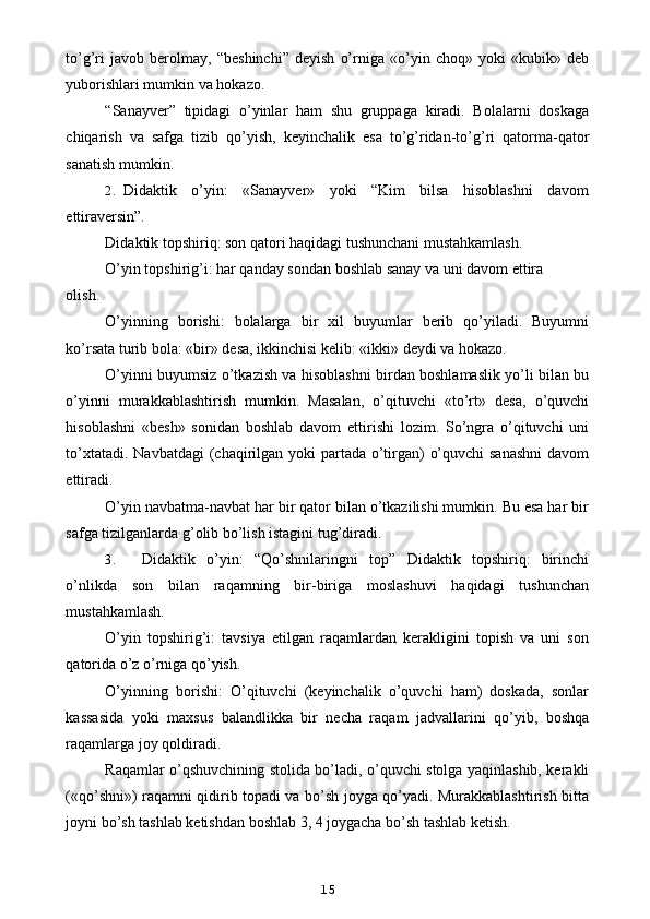 to’g’ri   javob   berolmay,   “beshinchi”   deyish   o’rniga   «o’yin   choq»   yoki   «kubik»   deb
yuborishlari mumkin va hokazo.
“Sanayver”   tipidagi   o’yinlar   ham   shu   gruppaga   kiradi.   Bolalarni   doskaga
chiqarish   va   safga   tizib   qo’yish,   keyinchalik   esa   to’g’ridan-to’g’ri   qatorma-qator
sanatish mumkin.
2. Didaktik   o’yin:   «Sanayver»   yoki   “Kim   bilsa   hisoblashni   davom
ettiraversin”.
Didaktik topshiriq: son qatori haqidagi tushunchani mustahkamlash.
O’yin topshirig’i: har qanday sondan boshlab sanay va uni davom ettira
olish.
O’yinning   borishi:   bolalarga   bir   xil   buyumlar   berib   qo’yiladi.   Buyumni
ko’rsata turib bola: «bir» desa, ikkinchisi kelib: «ikki» deydi va hokazo.
O’yinni buyumsiz o’tkazish va hisoblashni birdan boshlamaslik yo’li bilan bu
o’yinni   murakkablashtirish   mumkin.   Masalan,   o’qituvchi   «to’rt»   desa,   o’quvchi
hisoblashni   «besh»   sonidan   boshlab   davom   ettirishi   lozim.   So’ngra   o’qituvchi   uni
to’xtatadi. Navbatdagi  (chaqirilgan yoki partada o’tirgan)  o’quvchi  sanashni  davom
ettiradi.
O’yin navbatma-navbat har bir qator bilan o’tkazilishi mumkin. Bu esa har bir
safga tizilganlarda g’olib bo’lish istagini tug’diradi.
3. Didaktik   o’yin:   “Qo’shnilaringni   top”   Didaktik   topshiriq:   birinchi
o’nlikda   son   bilan   raqamning   bir-biriga   moslashuvi   haqidagi   tushunchan
mustahkamlash.
O’yin   topshirig’i:   tavsiya   etilgan   raqamlardan   kerakligini   topish   va   uni   son
qatorida o’z o’rniga qo’yish.
O’yinning   borishi:   O’qituvchi   (keyinchalik   o’quvchi   ham)   doskada,   sonlar
kassasida   yoki   maxsus   balandlikka   bir   necha   raqam   jadvallarini   qo’yib,   boshqa
raqamlarga joy qoldiradi.
Raqamlar o’qshuvchining stolida bo’ladi, o’quvchi stolga yaqinlashib, kerakli
(«qo’shni») raqamni qidirib topadi va bo’sh joyga qo’yadi. Murakkablashtirish bitta
joyni bo’sh tashlab ketishdan boshlab 3, 4 joygacha bo’sh tashlab ketish.
15 