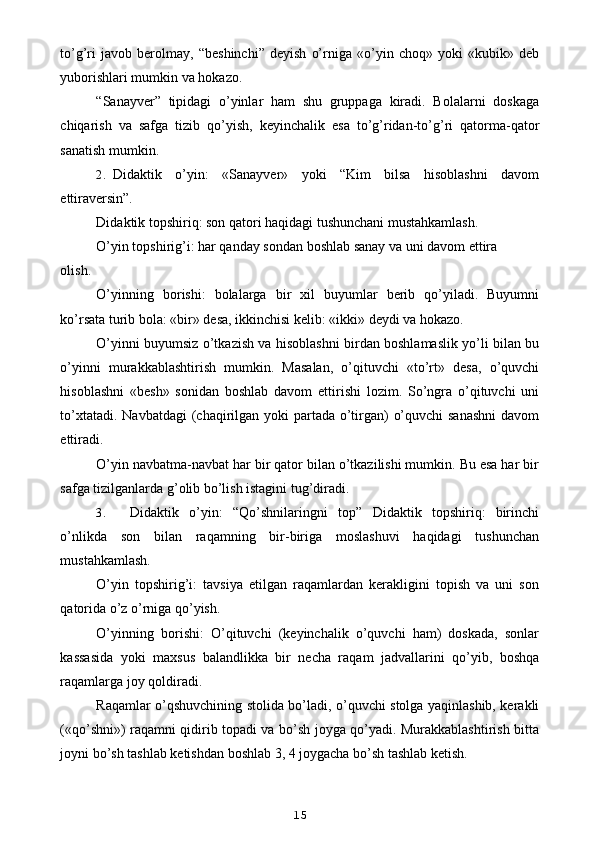 to’g’ri   javob   berolmay,   “beshinchi”   deyish   o’rniga   «o’yin   choq»   yoki   «kubik»   deb
yuborishlari mumkin va hokazo.
“Sanayver”   tipidagi   o’yinlar   ham   shu   gruppaga   kiradi.   Bolalarni   doskaga
chiqarish   va   safga   tizib   qo’yish,   keyinchalik   esa   to’g’ridan-to’g’ri   qatorma-qator
sanatish mumkin.
2. Didaktik   o’yin:   «Sanayver»   yoki   “Kim   bilsa   hisoblashni   davom
ettiraversin”.
Didaktik topshiriq: son qatori haqidagi tushunchani mustahkamlash.
O’yin topshirig’i: har qanday sondan boshlab sanay va uni davom ettira
olish.
O’yinning   borishi:   bolalarga   bir   xil   buyumlar   berib   qo’yiladi.   Buyumni
ko’rsata turib bola: «bir» desa, ikkinchisi kelib: «ikki» deydi va hokazo.
O’yinni buyumsiz o’tkazish va hisoblashni birdan boshlamaslik yo’li bilan bu
o’yinni   murakkablashtirish   mumkin.   Masalan,   o’qituvchi   «to’rt»   desa,   o’quvchi
hisoblashni   «besh»   sonidan   boshlab   davom   ettirishi   lozim.   So’ngra   o’qituvchi   uni
to’xtatadi. Navbatdagi  (chaqirilgan yoki partada o’tirgan)  o’quvchi  sanashni  davom
ettiradi.
O’yin navbatma-navbat har bir qator bilan o’tkazilishi mumkin. Bu esa har bir
safga tizilganlarda g’olib bo’lish istagini tug’diradi.
3. Didaktik   o’yin:   “Qo’shnilaringni   top”   Didaktik   topshiriq:   birinchi
o’nlikda   son   bilan   raqamning   bir-biriga   moslashuvi   haqidagi   tushunchan
mustahkamlash.
O’yin   topshirig’i:   tavsiya   etilgan   raqamlardan   kerakligini   topish   va   uni   son
qatorida o’z o’rniga qo’yish.
O’yinning   borishi:   O’qituvchi   (keyinchalik   o’quvchi   ham)   doskada,   sonlar
kassasida   yoki   maxsus   balandlikka   bir   necha   raqam   jadvallarini   qo’yib,   boshqa
raqamlarga joy qoldiradi.
Raqamlar o’qshuvchining stolida bo’ladi, o’quvchi stolga yaqinlashib, kerakli
(«qo’shni») raqamni qidirib topadi va bo’sh joyga qo’yadi. Murakkablashtirish bitta
joyni bo’sh tashlab ketishdan boshlab 3, 4 joygacha bo’sh tashlab ketish.
15