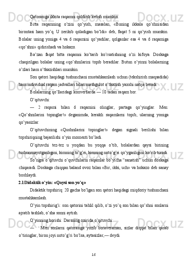 Qatorasiga ikkita raqamni qoldirib ketish mumkin.
Bitta   raqamning   o’zini   qo’yish,   masalan,   «Buning   ikkala   qo’shnisidan
birontasi   ham   yo’q.   U   zerikib   qoladigan   bo’ldi»   deb,   faqat   5   ni   qo’yish   mumkin.
Bolalar   uning   yoniga   4   va   6   raqamini   qo’yadilar,   qolganlar   esa   4   va   6   raqamiga
«qo’shni» qidirishadi va hokazo.
Ba’zan   faqat   bitta   raqamni   ko’tarib   ko’rsatishning   o’zi   kifoya.   Doskaga
chaqirilgan   bolalar   uning   «qo’shnilarini   topib   beradilar.   Butun   o’yinni   bolalarning
o’zlari ham o’tkazishlari mumkin.
Son qatori haqidagi tushunchani mustahkamlash uchun (tekshirish maqsadida)
ham individual raqam jadvallari bilan mashgulot o’tkazish yaxshi natija beradi.
Bolalarning qo’llaridagi konvertlarda — 10 tadan raqam bor.
O’qituvchi:
— 2   raqami   bilan   6   raqamini   olinglar,   partaga   qo’yinglar.   Men:
«Qo’shnilarini   topinglar!»   deganimda,   kerakli   raqamlarni   topib,   ularning   yoniga
qo’yasizlar.
O’qituvchining   «Qushnilarini   topinglar!»   degan   signali   berilishi   bilan
topshiriqning bajarilishi o’yin momenti bo’ladi.
O’qituvchi   tez-tez   u   yoqdan   bu   yoqqa   o’tib,   bolalardan   qaysi   birining
tushunmayotganligini, kimning to’g’ri, kimning noto’g’ri qo’yganligini ko’rib turadi.
So’ngra o’qituvchi o’quvchilarni raqamlar bo’yicha “sanatish” uchun doskaga
chiqaradi. Doskaga chiqqan baland ovoz bilan «Bir, ikki, uch» va hokazo deb sanay
boshlaydi.
2.1 Didaktik o’yin: «Qaysi son yo’q»
Didaktik topshiriq: 20 gacha bo’lgan son qatori haqidagi miqdoriy tushunchani
mustahkamlash.
O’yin topshirig’i: son qatorini tahlil qilib, o’zi yo’q son bilan qo’shni sonlarni
ajratib tashlab, o’sha sonni aytish.
O’yinning borishi: Darsning oxirida o’qituvchi:
— Men   sonlarni   qatorasiga   yozib   boraveraman,   sizlar   diqqat   bilan   qarab
o’tiringlar, biron joyi noto’g’ri bo’lsa, aytasizlar,— deydi.
16
