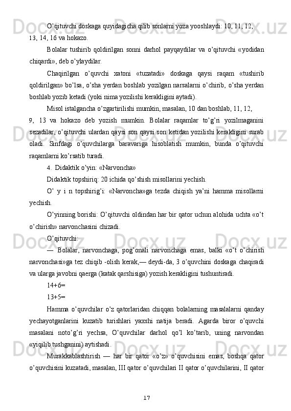 O’qituvchi doskaga quyidagicha qilib sonlarni yoza yooshlaydi: 10, 11, 12,
13, 14, 16 va hokazo.
Bolalar   tushirib   qoldirilgan   sonni   darhol   payqaydilar   va   o ’ qituvchi   « yodidan
chiqardi »,  deb   o ’ ylaydilar .
Chaqirilgan   o ’ quvchi   xatoni   « tuzatadi »   doskaga   qaysi   raqam   « tushirib
qoldirilgan »   bo ’ lsa ,   o ’ sha   yerdan   boshlab   yozilgan   narsalarni   o ’ chirib ,   o ’ sha   yerdan
boshlab   yozib   ketadi  ( yoki   nima   yozilishi   kerakligini   aytadi ).
Misol istalgancha o’zgartirilishi mumkin, masalan, 10 dan boshlab, 11, 12,
9, 13   va   hokazo   deb   yozish   mumkin.   Bolalar   raqamlar   to’g’ri   yozilmaganini
sezadilar, o’qituvchi ulardan qaysi  son qaysi  son ketidan yozilishi  kerakligini surab
oladi.   Sinfdagi   o’quvchilarga   baravariga   hisoblatish   mumkin,   bunda   o’qituvchi
raqamlarni ko’rsatib turadi.
4. Didaktik o’yin: «Narvoncha»
Didaktik topshiriq: 20 ichida qo’shish misollarini yechish.
O’   y   i   n   topshirig’i:   «Narvoncha»ga   tezda   chiqish   ya’ni   hamma   misollarni
yechish.
O’yinning borishi: O’qituvchi oldindan har bir qator uchun alohida uchta «o’t
o’chirish» narvonchasini chizadi.
O’qituvchi:
— Bolalar ,   narvonchaga ,   pog ’ onali   narvonchaga   emas ,   balki   « o ’ t   o ’ chirish
narvonchasi » ga   tez   chiqib   - olish   kerak ,—   deydi - da , 3   o ’ quvchini   doskaga   chaqiradi
va   ularga   javobni   qaerga  ( katak   qarshisiga )  yozish   kerakligini   tushuntiradi .
14+6=
13+5=
Hamma   o ’ quvchilar   o ’ z   qatorlaridan   chiqqan   bolalarning   masalalarni   qanday
yechayotganlarini   kuzatib   turishlari   yaxshi   natija   beradi .   Agarda   biror   o ’ quvchi
masalani   noto ’ g ’ ri   yechsa ,   O ’ quvchilar   darhol   qo ’ l   ko ’ tarib ,   uning   narvondan
« yiqilib   tushganini )  aytishadi .
Murakkablashtirish   —   har   bir   qator   « o ’ z »   o ’ quvchisini   emas ,   boshqa   qator
o ’ quvchisini   kuzatadi ,  masalan ,  III   qator   o ’ quvchilari   II   qator   o ’ quvchilarini ,  II   qator
17 