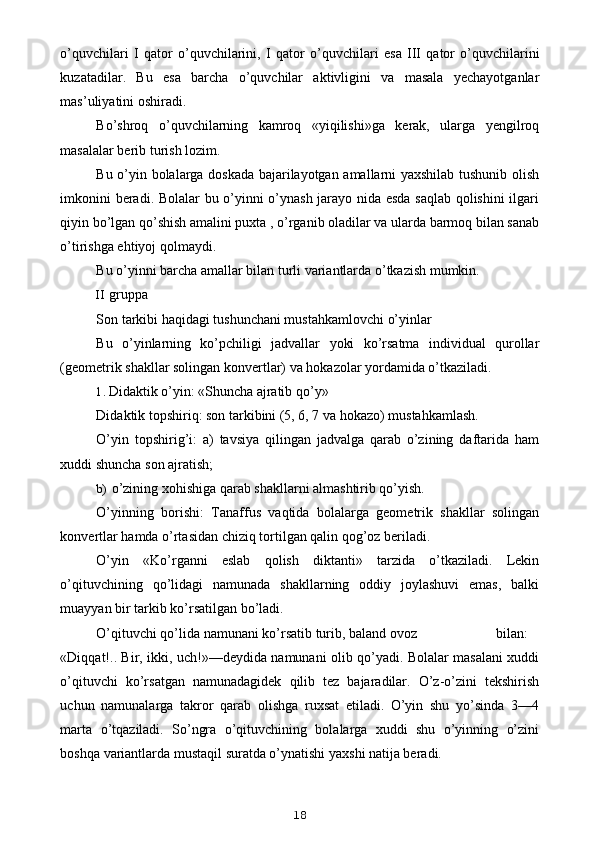 o ’ quvchilari   I   qator   o ’ quvchilarini ,   I   qator   o ’ quvchilari   esa   III   qator   o ’ quvchilarini
kuzatadilar .   Bu   esa   barcha   o’quvchilar   aktivligini   va   masala   yechayotganlar
mas’uliyatini oshiradi.
Bo’shroq   o’quvchilarning   kamroq   «yiqilishi»ga   kerak,   ularga   yengilroq
masalalar berib turish lozim.
Bu o’yin bolalarga doskada bajarilayotgan amallarni yaxshilab tushunib olish
imkonini beradi. Bolalar bu o’yinni o’ynash jarayo nida esda saqlab qolishini  ilgari
qiyin bo’lgan qo’shish amalini puxta , o’rganib oladilar va ularda barmoq bilan sanab
o’tirishga ehtiyoj qolmaydi.
Bu o’yinni barcha amallar bilan turli variantlarda o’tkazish mumkin.
II gruppa
Son tarkibi haqidagi tushunchani mustahkamlovchi o’yinlar
Bu   o’yinlarning   ko’pchiligi   jadvallar   yoki   ko’rsatma   individual   qurollar
(geometrik shakllar solingan konvertlar) va hokazolar yordamida o’tkaziladi.
1. Didaktik o’yin: «Shuncha ajratib qo’y»
Didaktik topshiriq: son tarkibini (5, 6, 7 va hokazo) mustahkamlash.
O’yin   topshirig’i:   a)   tavsiya   qilingan   jadvalga   qarab   o’zining   daftarida   ham
xuddi shuncha son ajratish;
b) o’zining xohishiga qarab shakllarni almashtirib qo’yish.
O’yinning   borishi:   Tanaffus   vaqtida   bolalarga   geometrik   shakllar   solingan
konvertlar hamda o’rtasidan chiziq tortilgan qalin qog’oz beriladi.
O’yin   «Ko’rganni   eslab   qolish   diktanti»   tarzida   o’tkaziladi.   Lekin
o’qituvchining   qo’lidagi   namunada   shakllarning   oddiy   joylashuvi   emas,   balki
muayyan bir tarkib ko’rsatilgan bo’ladi.
O’qituvchi qo’lida namunani ko’rsatib turib, baland ovoz bilan:
«Diqqat!.. Bir, ikki, uch!»—deydida namunani olib qo’yadi. Bolalar masalani xuddi
o’qituvchi   ko’rsatgan   namunadagidek   qilib   tez   bajaradilar.   O’z-o’zini   tekshirish
uchun   namunalarga   takror   qarab   olishga   ruxsat   etiladi.   O’yin   shu   yo’sinda   3—4
marta   o’tqaziladi.   So’ngra   o’qituvchining   bolalarga   xuddi   shu   o’yinning   o’zini
boshqa variantlarda mustaqil suratda o’ynatishi yaxshi natija beradi.
18 