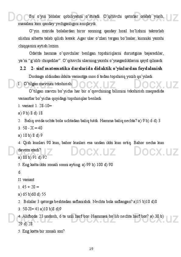 Bu   o’yin   bolalar   qobiliyatini   o’stiradi.   O’qituvchi   qatorlar   oralab   yurib,
masalani kim qanday yechganligini aniqlaydi.
O’yin   oxirida   bolalardan   biror   sonning   qanday   hosil   bo’lishini   takrorlab
olishni   albatta   talab   qilish   kerak.   Agar   ular   o’zlari   tergan   bo’lsalar,   kimniki   yaxshi
chiqqanini aytish lozim.
Odatda   hamma   o’quvchilar   berilgan   topshiriqlarni   durustgina   bajaradilar,
ya’ni “g’olib chiqadilar”.  O’qituvchi ularning yaxshi o’ynaganliklarini qayd qilinadi.
2.2 2- sinf matematika darslarida didaktik o’yinlardan foydalanish
Doskaga oldindan ikkita variantga mos 6 tadan topshiriq yozib qo’yiladi.
I. O’tilgan mavzuni tekshirish:
O’tilgan   mavzu   bo’yicha   har   bir   o’quvchining   bilimini   tekshirish   maqsadida
variantlar bo’yicha quyidagi topshiriqlar beriladi.
1. variant 1. 28-10=
a) 9 b) 8 d) 18
2. Baliq ovida uchta bola uchtadan baliq tutdi. Hamma baliq nechta? a) 9 b) 6 d) 3
3. 50 - X = 40
a) 10 b) 8 d) 9
4. Qish   kunlari   90   kun,   bahor   kunlari   esa   undan   ikki   kun   ortiq.   Bahor   necha   kun
davom etadi?
a) 88 b) 91 d) 92
5. Eng katta ikki xonali sonni ayting. a) 99 b) 100 d) 90
6.
II variant
1. 45 + 20 =
a) 65 b)60 d) 55
2. Bolalar 3 qatorga beshtadan saflanishdi. Nechta bola saflangan? a)15 b)10 d)8
3. 50-X= 41 a)10 b)8 d)9
4. Alifboda 23 undosh, 6 ta unli harf bor. Hammasi bo’lib nechta harf bor? a) 30 b)
29 d) 28
5. Eng katta bir xonali son?
19