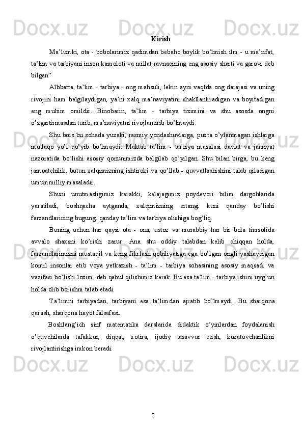                                   Kirish
Ma’lumki, ota - bobolarimiz qadimdan bebaho boylik bo’lmish ilm - u ma’rifat,
ta’lim va tarbiyani inson kamoloti va millat ravnaqining eng asosiy sharti va garovi deb
bilgan” 
Albbatta, ta’lim - tarbiya - ong mahsuli, lekin ayni vaqtda ong darajasi va uning
rivojini   ham   belgilaydigan,   ya’ni   xalq   ma’naviyatini   shakllantiradigan   va   boyitadigan
eng   muhim   omildir.   Binobarin,   ta’lim   -   tarbiya   tizimini   va   shu   asosda   ongni
o’zgartirmasdan turib, ma’naviyatni rivojlantirib bo’lmaydi.
Shu bois bu sohada yuzaki, rasmiy yondashuvlarga, puxta o’ylanmagan ishlarga
mutlaqo   yo’l   qo’yib   bo’lmaydi.   Maktab   ta’lim   -   tarbiya   masalasi   davlat   va   jamiyat
nazoratida   bo’lishi   asosiy   qonunimizda   belgilab   qo’yilgan.   Shu   bilan   birga,   bu   keng
jamoatchilik, butun xalqimizning ishtiroki va qo’llab - quvvatlashishini talab qiladigan
umummilliy masaladir.
Shuni   unutmasligimiz   kerakki,   kelajagimiz   poydevori   bilim   dargohlarida
yaratiladi,   boshqacha   aytganda,   xalqimizning   ertangi   kuni   qanday   bo’lishi
farzandlarining bugungi qanday ta’lim va tarbiya olishiga bog’liq.
Buning   uchun   har   qaysi   ota   -   ona,   ustoz   va   murabbiy   har   bir   bola   timsolida
avvalo   shaxsni   ko’rishi   zarur.   Ana   shu   oddiy   talabdan   kelib   chiqqan   holda,
farzandlarimizni  mustaqil  va  keng  fikrlash  qobiliyatiga  ega   bo’lgan  ongli  yashaydigan
komil   insonlar   etib   voya   yetkazish   -   ta’lim   -   tarbiya   sohasining   asosiy   maqsadi   va
vazifasi bo’lishi lozim, deb qabul qilishimiz kerak. Bu esa ta’lim - tarbiya ishini uyg’un
holda olib borishni talab etadi.
Ta’limni   tarbiyadan,   tarbiyani   esa   ta’limdan   ajratib   bo’lmaydi.   Bu   sharqona
qarash, sharqona hayot falsafasi.
Boshlang’ich   sinf   matematika   darslarida   didaktik   o’yinlardan   foydalanish
o’quvchilarda   tafakkur,   diqqat,   xotira,   ijodiy   tasavvur   etish,   kuzatuvchanlikni
rivojlantirishga imkon beradi.
2 