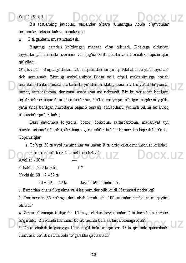 a) 10 b) 9 d) 1
Bu   testlarning   javoblari   variantlar   o’zaro   almashgan   holda   o’quvchilar
tomonidan tekshiriladi va baholanadi.
II. O’tilganlarni mustahkamlash.
Bugungi   darsdan   ko’zlangan   maqsad   e'lon   qilinadi.   Doskaga   oldindan
tayyorlangan   mahalla   sxemasi   va   qog'oz   kartochkalarda   matematik   topshiriqlar
qo’yiladi.
O’qituvchi:   -   Bugungi   darsimiz   boshqalaridan   farqliroq   "Mahalla   bo’ylab   sayohat"
deb   nomlanadi.   Bizning   mahallamizda   ikkita   yo'1   orqali   maktabimizga   borish
mumkin. Bu darsimizda biz birinchi yo’ldan maktabga boramiz. Bu yo’lda to’yxona,
bozor,   sartaroshxona,   dorixona,   madaniyat   uyi   uchraydi.   Biz   bu   yerlardan   berilgan
topshiriqlarni bajarish orqali o’ta olamiz. Yo’lda esa yerga to’kilgan barglarni yig'ib,
ya'ni   unda   berilgan   misollarni   bajarib   borasiz.   (Misollarni   yechish   bilimi   bo’shroq
o’quvchilarga beriladi.)
Dars   davomida   to’yxona,   bozor,   dorixona,   sartaroshxona,   madaniyat   uyi
haqida tushuncha berilib, ular haqidagi masalalar bolalar tomonidan bajarib boriladi.
Topshiriqlar:
1. To’yga 30 ta ayol mehmonlar va undan 9 ta ortiq erkak mehmonlar kelishdi.
Hammasi bo’lib nechta mehmon keldi?
Ayollar - 30 ta —
Erkaklar - ?, 9 ta ortiq L ?
Yechish: 30 + 9 =39 ta
30 + 39 — 69 ta Javob: 69 ta mehmon.
2. Bozordan onam 5 kg olma va 4 kg pomidor olib keldi. Hammasi necha kg?
3. Dorixonada   85   so ’ mga   dori   olish   kerak   edi .   100   so ’ mdan   necha   so ’ m   qaytim
olinadi ?
4. Sartaroshxonaga   tushgacha   10   ta   ,   tushdan   keyin   undan   2   ta   kam   bola   sochini
to'g'irlatdi. Bir kunda hammasi bo’lib nechta bola sartaroshxonaga kirdi?
5. Doira   chalish   to ’ garagiga   10   ta   o ’ g ' il   bola ,   raqsga   esa   35   ta   qiz   bola   qatnashadi .
Hammasi bo’lib nechta bola to’garakka qatnashadi?
20