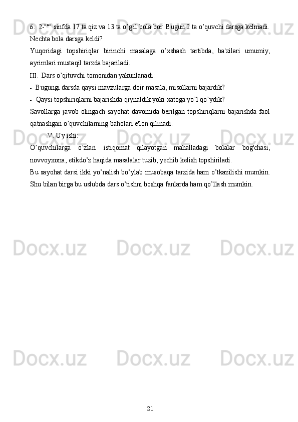 6. 2-" a
" sinfda 17 ta qiz va 13 ta o’g'il bola bor. Bugun 2 ta o’quvchi darsga kelmadi.
Nechta bola darsga keldi?
Yuqoridagi   topshiriqlar   birinchi   masalaga   o’xshash   tartibda,   ba'zilari   umumiy,
ayrimlari mustaqil tarzda bajariladi.
III. Dars o’qituvchi tomonidan yakunlanadi:
- Bugungi darsda qaysi mavzularga doir masala, misollarni bajardik?
- Qaysi topshiriqlarni bajarishda qiynaldik yoki xatoga yo’l qo’ydik?
Savollarga   javob   olingach   sayohat   davomida   berilgan   topshiriqlarni   bajarishda   faol
qatnashgan o’quvchilarning baholari e'lon qilinadi.
V. Uy ishi:
O’quvchilarga   o’zlari   istiqomat   qilayotgan   mahalladagi   bolalar   bog'chasi,
novvoyxona, etikdo’z haqida masalalar tuzib, yechib kelish topshiriladi.
Bu sayohat darsi ikki yo’nalish bo’ylab musobaqa tarzida ham o’tkazilishi mumkin.
Shu bilan birga bu uslubda dars o’tishni boshqa fanlarda ham qo’llash mumkin.
    
  
21