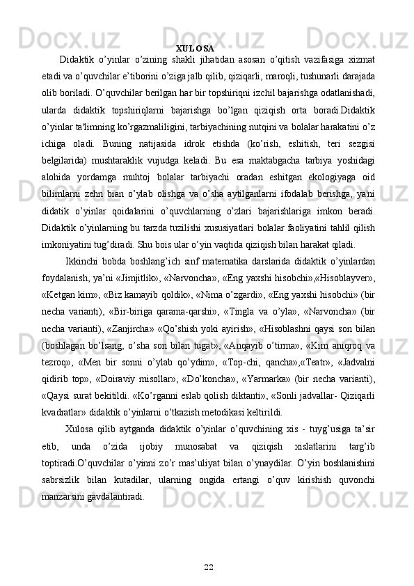  XULOSA
Didaktik   o’yinlar   o’zining   shakli   jihatidan   asosan   o’qitish   vazifasiga   xizmat
etadi va o’quvchilar e’tiborini o’ziga jalb qilib, qiziqarli, maroqli, tushunarli darajada
olib boriladi. O’quvchilar berilgan har bir topshiriqni izchil bajarishga odatlanishadi,
ularda   didaktik   topshiriqlarni   bajarishga   bo’lgan   qiziqish   orta   boradi.Didaktik
o’yinlar ta'limning ko’rgazmaliligini, tarbiyachining nutqini va bolalar harakatini o’z
ichiga   oladi.   Buning   natijasida   idrok   etishda   (ko’rish,   eshitish,   teri   sezgisi
belgilarida)   mushtaraklik   vujudga   keladi.   Bu   esa   maktabgacha   tarbiya   yoshidagi
alohida   yordamga   muhtoj   bolalar   tarbiyachi   oradan   eshitgan   ekologiyaga   oid
bilimlarni   zehn   bian   o’ylab   olishga   va   o’sha   aytilganlarni   ifodalab   berishga,   ya'ni
didatik   o’yinlar   qoidalarini   o’quvchlarning   o’zlari   bajarishlariga   imkon   beradi.
Didaktik o’yinlarning bu tarzda tuzilishi xususiyatlari bolalar faoliyatini tahlil qilish
imkoniyatini tug’diradi. Shu bois ular o’yin vaqtida qiziqish bilan harakat qiladi.
Ikkinchi   bobda   boshlang’ich   sinf   matematika   darslarida   didaktik   o’yinlardan
foydalanish, ya’ni «Jimjitlik», «Narvoncha», «Eng yaxshi hisobchi»,«Hisoblayver»,
«Ketgan kim», «Biz kamayib qoldik», «Nima o’zgardi», «Eng yaxshi hisobchi» (bir
necha   varianti),   «Bir-biriga   qarama-qarshi»,   «Tingla   va   o’yla»,   «Narvoncha»   (bir
necha   varianti),   «Zanjircha»   «Qo’shish   yoki   ayirish»,   «Hisoblashni   qaysi   son   bilan
(boshlagan   bo’lsang,   o’sha   son   bilan   tugat»,   «Anqayib   o’tirma»,   «Kim   aniqroq   va
tezroq»,   «Men   bir   sonni   o’ylab   qo’ydim»,   «Top-chi,   qancha»,«Teatr»,   «Jadvalni
qidirib   top»,   «Doiraviy   misollar»,   «Do’koncha»,   «Yarmarka»   (bir   necha   varianti),
«Qaysi surat bekitildi. «Ko’rganni eslab qolish diktanti», «Sonli jadvallar- Qiziqarli
kvadratlar» didaktik o’yinlarni o’tkazish metodikasi keltirildi.
Xulosa   qilib   aytganda   didaktik   o’yinlar   o’quvchining   xis   -   tuyg’usiga   ta’sir
etib,   unda   o’zida   ijobiy   munosabat   va   qiziqish   xislatlarini   targ’ib
toptiradi.O’quvchilar   o’yinni   zo’r   mas’uliyat   bilan   o’ynaydilar.   O’yin   boshlanishini
sabrsizlik   bilan   kutadilar,   ularning   ongida   ertangi   o’quv   kirishish   quvonchi
manzarsini gavdalantiradi.
22 