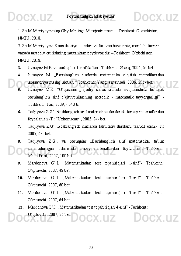 Foydalanilgan adabiyotlar
1. Sh.M.Mirziyoyevning Oliy Majlisga Murojaatnomasi. - Toshkent: O’zbekiston, 
NMIU, 2018. 
2. Sh.M.Mirziyoyev. Konstitutsiya — erkin va farovon hayotimiz, mamlakatimizni 
yanada taraqqiy ettirishning mustahkam poydevoridir. –Toshkent: O‘zbekiston 
NMIU, 2018.
3. Jumayev M.E. va boshqalar 1-sinf daftari- Toshkent.: Sharq, 2006, 64 bet.
4. Jumayev   M.   „Boshlang’ich   sinflarda   matematika   o’qitish   metodikasidan
labaratoriya mashg’ulotlari “ Toshkent.: Yangi asr avlodi, 2006, 256- bet.
5. Jumayev   M.E.   ”O’quchining   ijodiy   shaxs   sifatida   rivojlanishida   bo’lajak
boshlang’ich   sinf   o’qituvchilarining   metodik   -   matematik   tayyorgarligi”   -
Toshkent.: Fan, 2009, - 240 b.
6. Tadjiyeva Z.G’. Boshlang’ich sinf matematika darslarida tarixiy materiallardan
foydalanish.-T.: ”Uzkomsentr”, 2003, 24- bet.
7. Tadjiyeva   Z.G’.   Boshlang’ich   sinflarda   fakultativ   darslarni   tashkil   etish.-   T.:
2005, 68- bet.
8. Tadjiyeva   Z.G’.   va   boshqalar   „Boshlang’ich   sinf   matematika,   ta’lim
samaradorligini   oshirishda   tarixiy   materiallardan   foydalanish“-Toshkent.:
Jahon Print, 2007, 100 bet.
9. Mardonova   G’.I.   „Matematikadan   test   topshiriqlari   1-sinf”-   Toshkent.:
O’qituvchi, 2007, 48 bet.
10. Mardonova   G’.I.   „Matematikadan   test   topshiriqlari   2-sinf”-   Toshkent.:
O’qituvchi, 2007, 60 bet.
11. Mardonova   G’.I.   „Matematikadan   test   topshiriqlari   3-sinf”-   Toshkent.:
O’qituvchi, 2007, 64 bet.
12. Mardonova G’.I. „Matematikadan test topshiriqlari 4-sinf” -Toshkent.: 
O’qituvchi, 2007, 56 bet.
23 