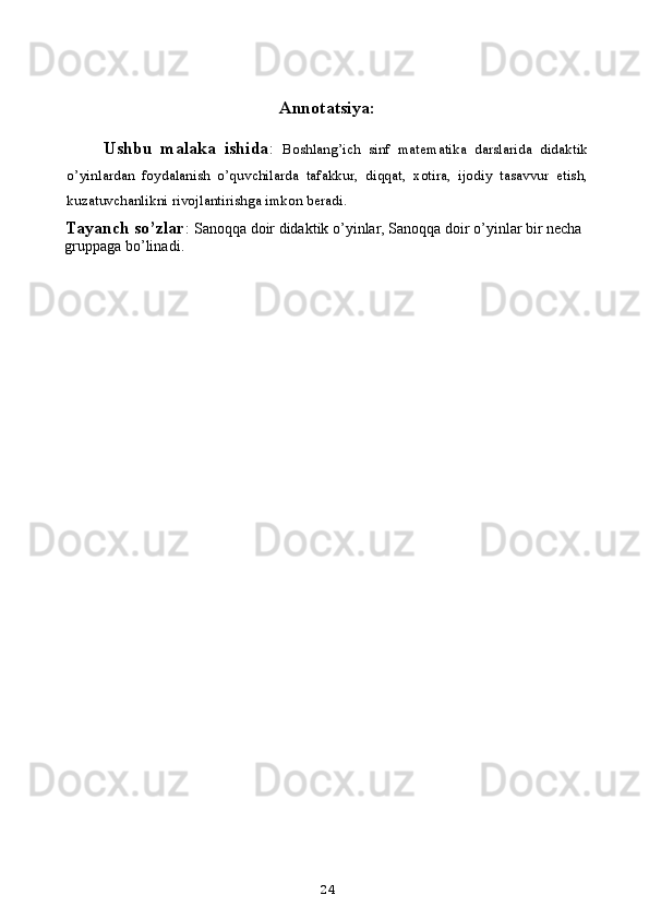 Annotatsiya:
Ushbu   malaka   ishida :   Boshlang’ich   sinf   matematika   darslarida   didaktik
o’yinlardan   foydalanish   o’quvchilarda   tafakkur,   diqqat,   xotira,   ijodiy   tasavvur   etish,
kuzatuvchanlikni rivojlantirishga imkon beradi.
Tayanch so’zlar :  Sanoqqa doir didaktik o’yinlar ,  Sanoqqa doir o’yinlar bir necha 
gruppaga bo’linadi .
24 