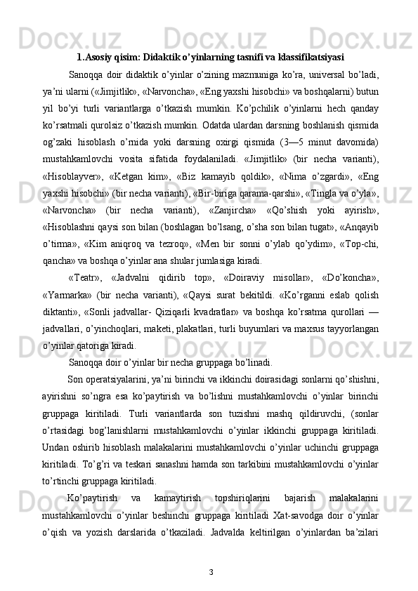 1.Asosiy qisim: Didaktik o’yinlarning tasnifi va klassifikatsiyasi
Sanoqqa   doir   didaktik   o’yinlar   o’zining   mazmuniga   ko’ra,   universal   bo’ladi,
ya’ni ularni («Jimjitlik», «Narvoncha», «Eng yaxshi hisobchi» va boshqalarni) butun
yil   bo’yi   turli   variantlarga   o’tkazish   mumkin.   Ko’pchilik   o’yinlarni   hech   qanday
ko’rsatmali qurolsiz o’tkazish mumkin. Odatda ulardan darsning boshlanish qismida
og’zaki   hisoblash   o’rnida   yoki   darsning   oxirgi   qismida   (3—5   minut   davomida)
mustahkamlovchi   vosita   sifatida   foydalaniladi.   «Jimjitlik»   (bir   necha   varianti),
«Hisoblayver»,   «Ketgan   kim»,   «Biz   kamayib   qoldik»,   «Nima   o’zgardi»,   «Eng
yaxshi hisobchi» (bir necha varianti), «Bir-biriga qarama-qarshi», «Tingla va o’yla»,
«Narvoncha»   (bir   necha   varianti),   «Zanjircha»   «Qo’shish   yoki   ayirish»,
«Hisoblashni qaysi son bilan (boshlagan bo’lsang, o’sha son bilan tugat», «Anqayib
o’tirma»,   «Kim   aniqroq   va   tezroq»,   «Men   bir   sonni   o’ylab   qo’ydim»,   «Top-chi,
qancha» va boshqa o’yinlar ana shular jumlasiga kiradi.
«Teatr»,   «Jadvalni   qidirib   top»,   «Doiraviy   misollar»,   «Do’koncha»,
«Yarmarka»   (bir   necha   varianti),   «Qaysi   surat   bekitildi.   «Ko’rganni   eslab   qolish
diktanti»,   «Sonli   jadvallar-   Qiziqarli   kvadratlar»   va   boshqa   ko’rsatma   qurollari   —
jadvallari, o’yinchoqlari, maketi, plakatlari, turli buyumlari va maxsus tayyorlangan
o’yinlar qatoriga kiradi.
Sanoqqa doir o’yinlar bir necha gruppaga bo’linadi.
Son operatsiyalarini, ya’ni birinchi va ikkinchi doirasidagi sonlarni qo’shishni,
ayirishni   so’ngra   esa   ko’paytirish   va   bo’lishni   mustahkamlovchi   o’yinlar   birinchi
gruppaga   kiritiladi.   Turli   variantlarda   son   tuzishni   mashq   qildiruvchi,   (sonlar
o’rtasidagi   bog’lanishlarni   mustahkamlovchi   o’yinlar   ikkinchi   gruppaga   kiritiladi.
Undan   oshirib   hisoblash   malakalarini   mustahkamlovchi   o’yinlar   uchinchi   gruppaga
kiritiladi. To’g’ri va teskari sanashni hamda son tarkibini mustahkamlovchi o’yinlar
to’rtinchi gruppaga kiritiladi.
Ko’paytirish   va   kamaytirish   topshiriqlarini   bajarish   malakalarini
mustahkamlovchi   o’yinlar   beshinchi   gruppaga   kiritiladi   Xat-savodga   doir   o’yinlar
o’qish   va   yozish   darslarida   o’tkaziladi.   Jadvalda   keltirilgan   o’yinlardan   ba’zilari
3