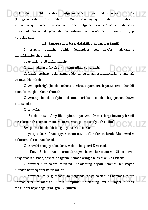 («Sholg’om»,   «Oldin   qanday   qo’yilganini   ko’rib   ol   va   xuddi   shunday   qilib   qo’y
(ko’rganni   eslab   qolish   diktanti),   «Xuddi   shunday   qilib   joyla»,   «Bo’lishlar»,
ko’rsatma   qurollardan   foydalangan   holda,   qolganlari   esa   ko’rsatma   materialsiz
o’tkaziladi. Xat savod egallanishi bilan xat-savodga doir o’yinlarni o’tkazish ehtiyoji
yo’qolaveradi.
1.1   Sanoqqa doir ba’zi didaktik o’yinlarning tasnifi
I gruppa.   Birinchi   o’nlik   doirasidagi   son   tarkibi   malakalarini
mustahkamlovchi o’yinlar
«Buyumlarni 10 gacha sanash»
O’ynatiladigan didaktik o’yin: «Jim-jitlik» (1-varianti).
Didaktik topshiriq: bolalarning oddiy sanoq haqidagi tushunchalarini aniqlash
va mustahkamlash.
O’yin  topshirig’i   (bolalar  uchun):   konkret  buyumlarni   hayolda  sanab,   kerakli
sonni barmoqlar bilan ko’rsatish.
O’yinning   borishi   (o’yin   bolalarni   nari-beri   so’rab   chiqilgandan   keyin
o’tkaziladi).
O’qituvchi:
— Bolalar, hozir «Jimjitlik» o’yinini o’ynaymiz. Men sizlarga indamay har xil
narsalarni ko’rsataman. Masalan ,  mana ,  men   qancha   cho ’ p   ko ’ rsatdim ?
Bir qancha bolalar birdan gapga tushib ketadilar
— yo’q,   bolalar.   Javob   qaytarishdan   oldin   qo’l   ko’tarish   kerak.   Men   kimdan
so’rasam, o’sha javob beradi.
O’qituvchi chaqirgan bolalar doiralar, cho’plarni Sanashadi.
— Endi   Sizlar   ovoz   barmoqlaringiz   bilan   ko’rsataman.   Sizlar   ovoz
chiqarmasdan sanab, qancha bo’lganini barmoqlaringiz bilan bilan ko’rsatasiz.
O’qituvchi   bitta   qalam   ko’rsatadi.   Bolalarning   deyarli   hammasi   bir   vaqtda
bittadan barmoqlarini ko’rsatadilar.
O’qituvchi 4 ta qo’g’irchoqni ko’rsatganda qariyb bolalarning hammasi to’rtta
barmoqlarini   ko’taradilar.   Sinfda   jimjitlik.   Bolalarning   butun   diqqat   e’tibori
topshiriqni bajarishga qaratilgan. O’qituvchi:
4 