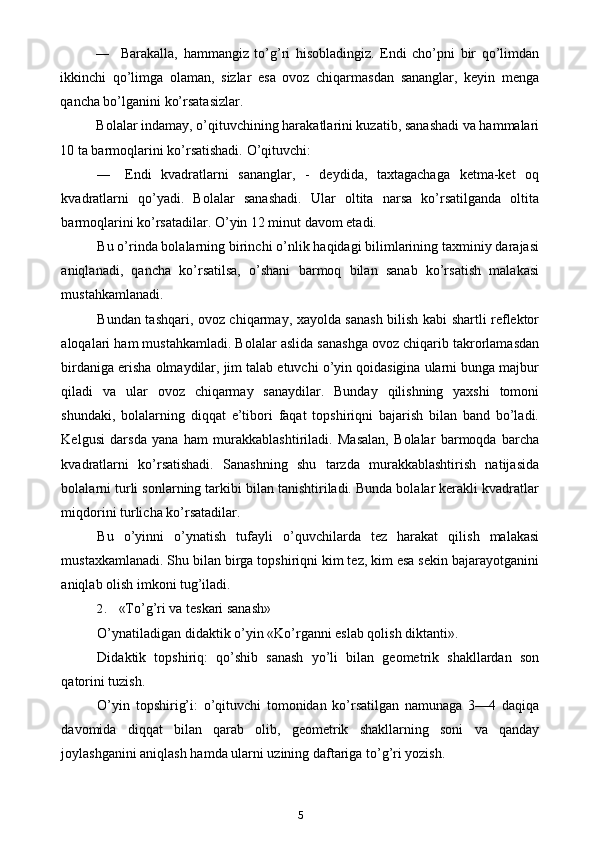 — Barakalla,   hammangiz   to’g’ri   hisobladingiz.   Endi   cho’pni   bir   qo’limdan
ikkinchi   qo’limga   olaman,   sizlar   esa   ovoz   chiqarmasdan   sananglar,   keyin   menga
qancha bo’lganini ko’rsatasizlar.
Bolalar indamay, o’qituvchining harakatlarini kuzatib, sanashadi va hammalari
10 ta barmoqlarini ko’rsatishadi.  O’qituvchi:
— Endi   kvadratlarni   sananglar,   -   deydida,   taxtagachaga   ketma-ket   oq
kvadratlarni   qo’yadi.   Bolalar   sanashadi.   Ular   oltita   narsa   ko’rsatilganda   oltita
barmoqlarini ko’rsatadilar. O’yin 12 minut davom etadi.
Bu o’rinda bolalarning birinchi o’nlik haqidagi bilimlarining taxminiy darajasi
aniqlanadi,   qancha   ko’rsatilsa,   o’shani   barmoq   bilan   sanab   ko’rsatish   malakasi
mustahkamlanadi.
Bundan tashqari, ovoz chiqarmay, xayolda sanash bilish kabi shartli reflektor
aloqalari ham mustahkamladi. Bolalar aslida sanashga ovoz chiqarib takrorlamasdan
birdaniga erisha olmaydilar, jim talab etuvchi o’yin qoidasigina ularni bunga majbur
qiladi   va   ular   ovoz   chiqarmay   sanaydilar.   Bunday   qilishning   yaxshi   tomoni
shundaki,   bolalarning   diqqat   e’tibori   faqat   topshiriqni   bajarish   bilan   band   bo’ladi.
Kelgusi   darsda   yana   ham   murakkablashtiriladi.   Masalan,   Bolalar   barmoqda   barcha
kvadratlarni   ko’rsatishadi.   Sanashning   shu   tarzda   murakkablashtirish   natijasida
bolalarni turli sonlarning tarkibi bilan tanishtiriladi. Bunda bolalar kerakli kvadratlar
miqdorini turlicha ko’rsatadilar.
Bu   o’yinni   o’ynatish   tufayli   o’quvchilarda   tez   harakat   qilish   malakasi
mustaxkamlanadi. Shu bilan birga topshiriqni kim tez, kim esa sekin bajarayotganini
aniqlab olish imkoni tug’iladi.
2. «To’g’ri va teskari sanash»
O’ynatiladigan didaktik o’yin «Ko’rganni eslab qolish diktanti».
Didaktik   topshiriq:   qo’shib   sanash   yo’li   bilan   geometrik   shakllardan   son
qatorini tuzish.
O’yin   topshirig’i:   o’qituvchi   tomonidan   ko’rsatilgan   namunaga   3—4   daqiqa
davomida   diqqat   bilan   qarab   olib,   geometrik   shakllarning   soni   va   qanday
joylashganini aniqlash hamda ularni uzining daftariga to’g’ri yozish.
5 