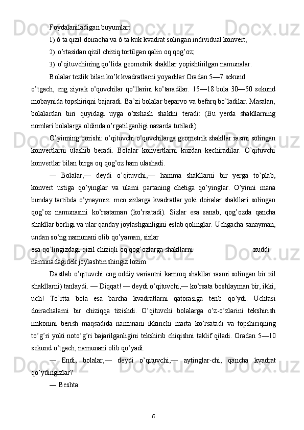 Foydalaniladigan buyumlar:
1) 6 ta qizil doiracha va 6 ta kuk kvadrat solingan individual konvert;
2) o’rtasidan qizil chiziq tortilgan qalin oq qog’oz;
3) o’qituvchining qo’lida geometrik shakllar yopishtirilgan namunalar.
Bolalar tezlik bilan ko’k kvadratlarni yoyadilar Oradan 5—7 sekund
o’tgach,  eng ziyrak  o’quvchilar  qo’llarini  ko’taradilar. 15—18 bola 30—50 sekund
mobaynida topshiriqni bajaradi. Ba’zi bolalar beparvo va befarq bo’ladilar. Masalan,
bolalardan   biri   quyidagi   uyga   o’xshash   shaklni   teradi:   (Bu   yerda   shakllarning
nomlari bolalarga oldinda o’rgatilganligi nazarda tutiladi)
O’yinning borishi: o’qituvchi o’quvchilarga geometrik shakllar rasmi solingan
konvertlarni   ulashib   beradi.   Bolalar   konvertlarni   kuzdan   kechiradilar.   O’qituvchi
konvertlar bilan birga oq qog’oz ham ulashadi.
— Bolalar,—   deydi   o’qituvchi,—   hamma   shakllarni   bir   yerga   to’plab,
konvert   ustiga   qo’yinglar   va   ularni   partaning   chetiga   qo’yinglar.   O’yinni   mana
bunday tartibda o’ynaymiz: men sizlarga kvadratlar yoki doiralar shakllari solingan
qog’oz   namunasini   ko’rsataman   (ko’rsatadi).   Sizlar   esa   sanab,   qog’ozda   qancha
shakllar borligi va ular qanday joylashganligini eslab qolinglar.  Uchgacha sanayman,
undan so’ng namunani olib qo’yaman, sizlar
esa   qo ’ lingizdagi   qizil   chiziqli   oq   qog ’ ozlarga   shakllarni xuddi
namunadagidek   joylashtirishingiz   lozim .
Dastlab   o ’ qituvchi   eng   oddiy   variantni   kamroq   shakllar   rasmi   solingan   bir   xil
shakllarni )  tanlaydi . —  Diqqat ! —  deydi   o ’ qituvchi ,—  ko ’ rsata   boshlayman   bir ,  ikki ,
uch !   To ’ rtta   bola   esa   barcha   kvadratlarni   qatorasiga   terib   qo ’ ydi .   Uchtasi
doirachalarni   bir   chiziqqa   tizishdi .   O ’ qituvchi   bolalarga   o ’ z - o ’ zlarini   tekshirish
imkonini   berish   maqsadida   namunani   ikkinchi   marta   ko ’ rsatadi   va   topshiriqning
to ’ g ’ ri   yoki   noto ’ g ’ ri   bajarilganligini   tekshirib   chiqishni   taklif   qiladi .   Oradan 5—10
sekund o’tgach, namunani olib qo’yadi.
— Endi ,   bolalar ,—   deydi   o ’ qituvchi ,—   aytinglar - chi ,   qancha   kvadrat
qo ’ ydingizlar ?
— Beshta.
6 