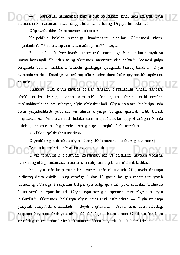 — Barakalla,   hammangiz   ham   g’olib   bo’ldingiz.   Endi   men   sizlarga   qiyin
namunani ko’rsataman.  Sizlar diqqat bilan qarab turing. Diqqat: bir, ikki, uch!
O ’ qituvchi   ikkinchi   namunani   ko ’ rsatadi .
Ko’pchilik   bolalar   birdaniga   kvadratlarni   oladilar.   O’qituvchi   ularni
ogohlantirib: “Sanab chiqishni unutmadinglarmi?”—deydi.
3— 4   bola   ko’zini   kvadratlardan   uzib,   namunaga   diqqat   bilan   qaraydi   va
sanay   boshlaydi.   Shundan   so’ng   o’qituvchi   namunani   olib   qo’yadi.   Ikkinchi   galga
kelganda   bolalar   shakllarni   birinchi   galdagiga   qaraganda   tezroq   tizadilar.   O’yin
uchinchi marta o’tkazilganda jonliroq o’tadi, lekin doirachalar qiyinchilik tugdirishi
mumkin.
Shunday   qilib,   o’yin   paytida   bolalar   sanashni   o’rganadilar,   undan   tashqari,
shakllarni   bir   chiziqqa   tizishni   xam   bilib   oladilar,   ana   shunda   shakl   nomlari
mo’stahkamlanadi   va,   nihoyat,   o’yin   o’zlashtiriladi.   O’yin   bolalarni   bir-biriga   juda
ham   yaqinlashtirib   yuboradi   va   ularda   o’yinga   bo’lgan   qiziqish   ortib   boradi
o’qituvchi esa o’yin jarayonida bolalar xotirasi qanchalik taraqqiy etganligini, kimda
eslab qolish xotirasi o’sgan yoki o’smaganligini aniqlab olishi mumkin.
3. «Ikkini qo’shish va ayirish»
O’ynatiladigan didaktik o’yin: “Jim-jitlik” (murakkablashtirilgan varianti).
Didaktik topshiriq: o’ngacha og’zaki sanash.
O’yin   topshirig’i:   o’qituvchi   ko’rsatgan   son   va   belgilarni   hayolda   yechish,
doskaning oldiga indamasdan borib, son natijasini topib, uni o’chirib tashlash.
Bu   o’yin   juda   ko’p   marta   turli   variantlarda   o’tkaziladi.   O’qituvchi   doskaga
oldinroq   doira   chizib,   uning   atrofiga   1   dan   10   gacha   bo’lgan   raqamlarni   yozib
doiraning   o’rtasiga   2   raqamini   belgisi   (bu   belgi   qo’shish   yoki   ayirishni   bildiradi)
bilan   yozib   qo’ygan   bo’ladi.   O’yin   uyga   berilgan   topshiriq   tekshirilgandan   keyin
o’tkaziladi.   O’qituvchi   bolalarga   o’yin   qoidalarini   tushuntiradi:—   O’yin   mutlaqo
jimjitlik   vaziyatida   o’tkaziladi,—   deydi   o’qituvchi.—   Avval   men   doira   ichidagi
raqamni, keyin qo’shish yoki olib tashlash belgisini ko’rsataman. O’ndan so’ng doira
atrofidagi raqamlardan birini ko’rsataman. Mana bu yerda -katakchalar ichida
7