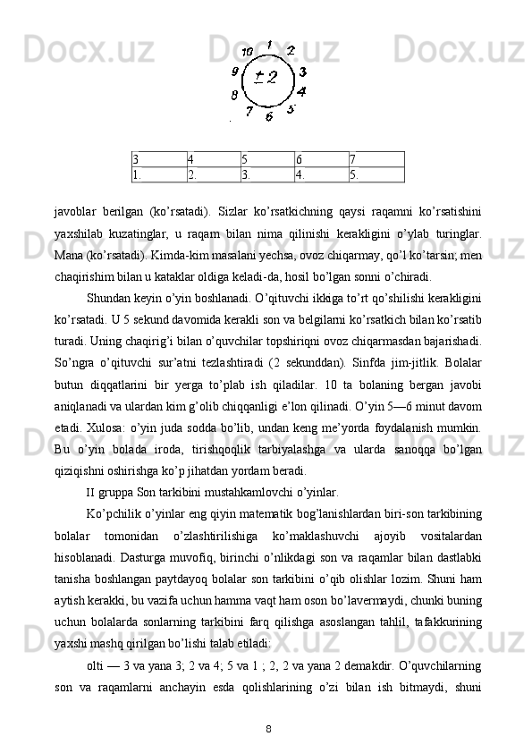 3 4 5 6 7
1. 2. 3. 4. 5.
javoblar   berilgan   (ko’rsatadi).   Sizlar   ko’rsatkichning   qaysi   raqamni   ko’rsatishini
yaxshilab   kuzatinglar,   u   raqam   bilan   nima   qilinishi   kerakligini   o’ylab   turinglar.
Mana (ko’rsatadi). Kimda-kim masalani yechsa, ovoz chiqarmay, qo’l ko’tarsin; men
chaqirishim bilan u kataklar oldiga keladi-da, hosil bo’lgan sonni o’chiradi.
Shundan keyin o’yin boshlanadi. O’qituvchi ikkiga to’rt qo’shilishi kerakligini
ko’rsatadi.  U 5 sekund davomida kerakli son va belgilarni ko’rsatkich bilan ko’rsatib
turadi. Uning chaqirig’i bilan o’quvchilar topshiriqni ovoz chiqarmasdan bajarishadi.
So’ngra   o’qituvchi   sur’atni   tezlashtiradi   (2   sekunddan).   Sinfda   jim-jitlik.   Bolalar
butun   diqqatlarini   bir   yerga   to’plab   ish   qiladilar.   10   ta   bolaning   bergan   javobi
aniqlanadi va ulardan kim g’olib chiqqanligi e’lon qilinadi. O’yin 5—6 minut davom
etadi.  Xulosa:   o’yin  juda  sodda   bo’lib,  undan  keng   me’yorda  foydalanish  mumkin.
Bu   o’yin   bolada   iroda,   tirishqoqlik   tarbiyalashga   va   ularda   sanoqqa   bo’lgan
qiziqishni oshirishga ko’p jihatdan yordam beradi.
II gruppa Son tarkibini mustahkamlovchi o’yinlar.
Ko’pchilik o’yinlar eng qiyin matematik bog’lanishlardan biri-son tarkibining
bolalar   tomonidan   o’zlashtirilishiga   ko’maklashuvchi   ajoyib   vositalardan
hisoblanadi.   Dasturga   muvofiq,   birinchi   o’nlikdagi   son   va   raqamlar   bilan   dastlabki
tanisha boshlangan paytdayoq bolalar son tarkibini o’qib olishlar  lozim. Shuni ham
aytish kerakki, bu vazifa uchun hamma vaqt ham oson bo’lavermaydi, chunki buning
uchun   bolalarda   sonlarning   tarkibini   farq   qilishga   asoslangan   tahlil,   tafakkurining
yaxshi mashq qirilgan bo’lishi talab etiladi:
olti — 3 va yana 3; 2 va 4; 5 va 1 ; 2, 2 va yana 2 demakdir. O’quvchilarning
son   va   raqamlarni   anchayin   esda   qolishlarining   o’zi   bilan   ish   bitmaydi,   shuni
8