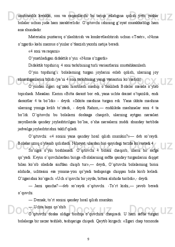 unutmaslik   kerakki,   son   va   raqamlarchi   bu   tariqa   eslabgina   qolish   yetti   yashar
bolalar  uchun juda ham  xarakterlidir. O’qituvchi  ishining  g’oyat  murakkabligi  ham
ana shundadir.
Materialni   puxtaroq   o’zlashtirish   va   konkretlashtirish   uchun   «Teatr»,   «Nima
o’zgardi» kabi maxsus o’yinlar o’tkazish yaxshi natija beradi.
«4 soni va raqami»
O’ynatiladigan didaktik o’yin: «Nima o’zgardi»
Didaktik topshiriq: 4 soni tarkibining turli variantlarini mustahkamlash.
O’yin   topshirig’i:   bolalarning   turgan   joylarini   eslab   qolish,   ularning   joy
almashganlarini bilish (ya’ni 4 soni tarkibining yangi variantini ko’rsatish).
O’yindan   ilgari   og’zaki   hisoblash   mashqi   o’tkaziladi   Bolalar   masala   o’ylab
topishadi.  Masalan:   Karim   «Bitta  daraxt   bor   edi,  yana uchta  draxat  o’tqazildi,  endi
daraxtlar   4   ta   bo’ldi»   -   deydi.   «Ikkita   mashina   turgan   edi.   Yana   ikkita   mashina
ularning   yoniga   kelib   to’xtadi,   -   deydi   Rahim,—   endilikda   mashinalar   soni   4   ta
bo’ldi.   O’qituvchi   bu   bolalarni   doskaga   chaqirib,   ularning   aytgan   narsalari
xayollarida   qanday   joylashtirilgan   bo’lsa,   o’sha   narsalarni   xuddi   shunday   tartibda
jadvalga joylashtirishni taklif qiladi.
O’qituvchi:   «4   sonini   yana   qanday   hosil   qilish   mumkin?»—   deb   so’raydi.
Bolalar uzoq o’ylanib qolishadi. Nihoyat, ulardan biri quyidagi tarzda ko’rsatadi 4
So’ngra   o’yin   boshlanadi.   O’qituvchi   4   bolani   chaqirib,   ularni   bir   safga
qo’yadi. Keyin o’quvchilardan biriga «Bolalarning safda qanday turganlarini diqqat
bilan   ko’rib   oladida   sinfdan   chiqib   tur»,—   deydi,   O’qituvchi   bolalarning   birini
alohida,   uchtasini   esa   yonma-yon   qo’yadi   tashqariga   chiqqan   bola   kirib   keladi.
O’zgarishni ko’rgach: «Uch o’quvchi bir joyda, bittasi alohida turibdi»,- deydi.
— Jami   qancha?—deb   so’raydi   o’qituvchi.   -To’rt   kishi,—   javob   beradi
o’quvchi.
— Demak, to’rt sonini qanday hosil qilish mumkin.
— Uchta birni qo’shib.
O ’ qituvchi   doska   oldiga   boshqa   o ’ quvchini   chaqiradi .   U   ham   safda   turgan
bolalarga bir nazar tashlab, tashqariga chiqadi. Qaytib kirgach: «Ilgari chap tomonda
9 