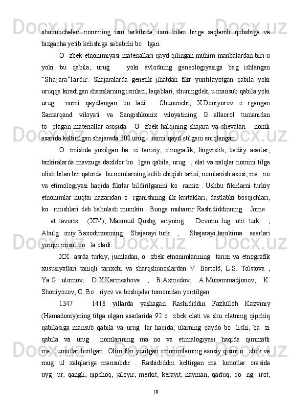 shoxobchalari   nomining   ism   tarkibida,   ism   bilan   birga   saqlanib   qolishiga   va
bizgacha yetib kelishiga sababchi bo lgan. 
O zbek etnonimiyasi materiallari qayd qilingan muhim manbalardan biri u	

yoki   bu   qabila,   urug     yoki   avlodning   geneologiyasiga   bag ishlangan	
 
S h ajara l a rdir.   Shajaralarda   genetik   jihatdan   fikr   yuritilayotgan   qabila   yoki	
 
uruqqa kiradigan shaxslarning ismlari, laqablari, shuningdek, u mansub qabila yoki
urug   nomi   qaydlangan   bo ladi   .   Chunonchi,   X.Doniyorov   o rgangan	
  
Samarqand   viloyati   va   Sangishkonix   viloyatining   G allaorol   tumanidan	

to plagan   materiallar   asosida   O zbek   halqining   shajara   va   shevalari   nomli	
   
asarida keltirilgan shajarada 300 urug  nomi qayd etilgani aniqlangan. 	

O tmishda   yozilgan   ba zi   tarixiy,   etnografik,   lingvistik,   badiiy   asarlar,	
 
tazkiralarda mavzuga daxldor bo lgan qabila, urug , elat va xalqlar nomini tilga	
 
olish bilan bir qatorda  bu nomlarning kelib chiqish tarixi, nomlanish asosi, ma no	

va   etimologiyasi   haqida   fikrlar   bildirilganini   ko ramiz   .   Ushbu   fikirlarni   turkiy	

etnonimlar   nuqtai   nazaridan   o rganishning   ilk   kurtaklari,   dastlabki   bosqichlari,	

ko rinishlari   deb   baholash   mumkin   .   Bunga   muharrir   Rashididdinning   Jome	
  
  at   tavorix   (XIV),   Maxmud   Qoshg ariyning     Devonu   lug otit   turk   ,	
     
Abulg oziy Baxodirxonning  Shajarayi turk  ,   Shajarayi tarokima  asarlari	
    
yorqin misol bo la oladi. 	

XX     asrda   turkiy,   jumladan,   o zbek   etnonimlarining     tarixi   va   etnografik	

xususiyatlari   taniqli   tarixchi   va   sharqshunoslardan   V.   Bartold,   L.S.   Tolstova   ,
Ya.G ulomov,   D.X.Karmeshova   ,   B.Axmedov,   A.Muxammadjonov,   K.	

Shoniyozov, O. Bo riyev va boshqalar tomonidan yoritilgan.	

1347     1418   yillarda   yashagan   Rashididdin   Fazlulloh   Kazviniy	

(Hamadoniy)ning   tilga   olgan   asarlarida   92   o zbek   elati   va   shu   elatning   qipchiq	

qabilasiga   mansub   qabila   va   urug lar   haqida,   ularning   paydo   bo lishi,   ba zi	
  
qabila   va   urug   nomlarining   ma no   va   etimalogiyasi   haqida   qimmatli	
 
ma lumotlar berilgan . Olim fikr yuritgan etnonimlarning asosiy qismi o zbek va	
 
mug ul   xalqlariga   mansubdir   .   Rashididdin   keltirgan   ma lumotlar   orasida
 
uyg ur,   qangli,   qipchoq,   jaloyir,   merkit,   kerayit,   nayman,   qarluq,   qo ng irot,
  
10 