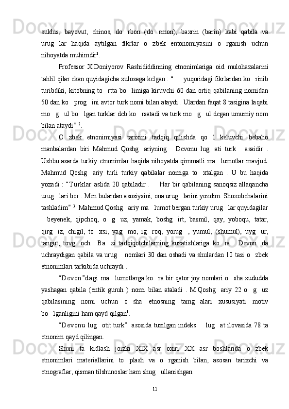 suldus,   bayovut,   chinos,   do rbon   (do rmon),   baxrin   (barin)   kabi   qabila   va 
urug lar   haqida   aytilgan   fikrlar   o zbek   entonomiyasini   o rganish   uchun	
  
nihoyatda muhimdir 1
.
Professor   X.Doniyorov   Rashididdinning   etnonimlariga   oid   mulohazalarini
tahlil qilar ekan quyidagicha xulosaga kelgan :    yuqoridagi fikrlardan ko rinib	
	 
turibdiki,  kitobning  to rtta  bo limiga  kiruvchi   60  dan  ortiq  qabilaning  nomidan	
 
50 dan ko prog ini avtor turk nomi bilan ataydi . Ulardan faqat 8 tasigina laqabi	
 
mo g ul bo lgan turklar deb ko rsatadi va turk mo g ul degan umumiy nom	
     
bilan ataydi	
 2
. 
O zbek   etnonimiyasi   tarixini   tadqiq   qilishda   qo l   keluvchi   bebaho	
 
manbalardan   biri   Mahmud   Qoshg ariyning   Devonu   lug ati   turk   asaidir   .	
   
Ushbu asarda turkiy etnonimlar haqida nihoyatda qimmatli ma lumotlar mavjud.	

Mahmud   Qoshg ariy   turli   turkiy   qabilalar   nomiga   to xtalgan   .   U   bu   haqida	
 
yozadi  :  T u r klar  aslida 20 qabiladir .    Har bir qabilaning sanoqsiz  allaqancha	
	
urug lari bor . Men bulardan asosiysini, ona urug larini yozdim. Shoxobchalarini	
 
tashladim	
 3
. Mahmud Qoshg ariy ma lumot bergan turkiy urug lar quyidagilar	  
:   beyenek,   qipchoq,   o g uz,   yamak,   boshg irt,   basmil,   qay,   yoboqu,   tatar,	
  
qirg iz,   chigil,   to xsi,   yag mo,   ig roq,   yorug ,   yumul,   (shumul),   uyg ur,	
     
tangut,   tovg och   .   Ba zi   tadqiqotchilarning   kuzatishlariga   ko ra   Devon da	
    
uchraydigan qabila va urug  nomlari 30 dan oshadi va shulardan 10 tasi o zbek	
 
etnonimlari tarkibida uchraydi . 
D e v on d a gi  ma lumotlarga ko ra bir qator joy nomlari o sha xududda	
 	  
yashagan   qabila   (entik   guruh   )   nomi   bilan   ataladi   .   M.Qoshg ariy   22   o g uz	
  
qabilasining   nomi   uchun   o sha   etnosning   tamg alari   xususiyati   motiv	
 
bo lganligini ham qayd qilgan	
 4
. 
D e v onu  lug otit turk  asosida tuzilgan indeks   lug at ilovasida 78 ta	
 	  
etnonim qayd qilingan. 
Shuni   ta kidlash   joizki   XIX   asr   oxiri   XX   asr   boshlarida   o zbek	
 
etnonimlari   materiallarini   to plash   va   o rganish   bilan,   asosan   tarixchi   va	
 
etnograflar, qisman tilshunoslar ham shug ullanishgan 	

11 