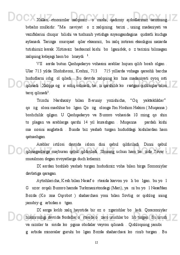 Xullas,   etnonimlar   xalqimiz     o mishi,   qadimiy   ajdodlarimiz   tarixining
bebaho   mulkidir.   M a naviyat     o z   xalqining     tarixi   ,   uning   madaniyati   va	
	 
vazifalarini chuqur   bilishi  va tushunib yetishga suyangandagina   qudratli kuchga
aylanadi.   Tarixga     murojaat     qilar   ekanmiz,     bu   xalq   xotirasi   ekanligini   nazarda
tutishimiz   kerak.   Xotirasiz     barkamol   kishi     bo lganidek,   o z   tarixini   bilmagan	
 
xalqning kelajagi ham bo lmaydi	
  1
.
VII     asrda   butun   Qashqadaryo   vohasini   arablar   hujum   qilib   bosib   olgan   .
Ular   713   yilda   Shohsheoni,   Keshni,   713     715   yillarda   vohaga   qarashli   barcha	

hududlarni   ishg ol   qiladi   .   Bu   davrda   xalqning   ko hna   madaniyati   oyoq   osti	
 
qilinadi . Xalqqa og ir soliq solinadi, ba zi qarshilik ko rsatgan qishloqlar talon	
  
taroj qilinadi 2
.
Trixchi   Narshaxiy   bilan   Beruniy   yozishicha,   O q   yaktakliklar	
 
qo zg oloni mashhur bo lgan. Qo zg olonga Ibn Hoshim Hakim ( Muqanna )	
    
boshchilik   qilgan.   U   Qashqadaryo   va   Buxoro   vohasida   10   ming   qo shin	

to plagan   va   arablarga   qarshi   14   yil   kurashgan   .   Muqanna     pardali   kishi	
 
ma nosini   anglatadi   .   Bunda   biz   yashab   turgan   hududdagi   kishilardan   ham

qatnashgan. 
Arablar   istilosi   davrida   islom   dini   qabul   qildiriladi.   Dinni   qabul
qilmaganlarga   majburan   qabul   qildiriladi.   Shuning   uchun   ham   ba zida   Tovar   -	

musulmon degan rivoyatlarga duch kelamiz. 
IX   asrdan   boshlab   yashab   turgan   hududimiz   voha   bilan   birga   Somoniylar
davlatiga qaragan. 
Aytishlaricha, Kesh bilan Nasaf o rtasida karvon yo li bo lgan.. bu yo l	
   
G uzor  orqali Buxoro hamda Turkmanistondagi (Mari), ya ni bu yo l Nasafdan	
  
Bozda   (Ko xna   Oqrobot   )   shaharchasi   yoni   bilan   Sovlig or   qishlog ining	
  
janubiy-g arbidan o tgan. 	
 
IX   asrga   kelib   xalq   hayotida   bir   oz   o zgarishlar   bo ladi.   Qoraxoniylar	
 
hukmronligi davrida feodallar o rtasida o zaro urushlar bo lib turgan . Bu urush	
  
va   nizolar   ta sirida   ko pgina   obidalar   vayron   qilinadi   .   Qishloqning   janubi  	
  
g arbida   minoralar   guruhi   bo lgan   Bozda   shaharchasi   ko rinib   turgan   .   Bu	
  
12 