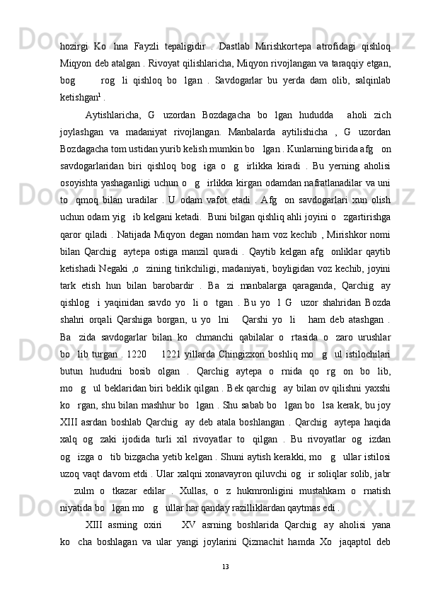 hozirgi   Ko hna   Fayzli   tepaligidir   .   Dastlab   Mirishkortepa   atrofidagi   qishloq
Miqyon deb atalgan . Rivoyat qilishlaricha, Miqyon rivojlangan va taraqqiy etgan,
bog     rog li   qishloq   bo lgan   .   Savdogarlar   bu   yerda   dam   olib,   salqinlab	
   
ketishgan 1
 . 
Aytishlaricha,   G uzordan   Bozdagacha   bo lgan   hududda     aholi   zich	
 
joylashgan   va   madaniyat   rivojlangan.   Manbalarda   aytilishicha   ,   G uzordan	

Bozdagacha tom ustidan yurib kelish mumkin bo lgan . Kunlarning birida afg on	
 
savdogarlaridan   biri   qishloq   bog iga   o g irlikka   kiradi   .   Bu   yerning   aholisi	
  
osoyishta yashaganligi uchun o g irlikka kirgan odamdan nafratlanadilar va uni	
 
to qmoq   bilan   uradilar   .   U   odam   vafot   etadi   .   Afg on   savdogarlari   xun   olish	
 
uchun odam yig ib kelgani ketadi.  Buni bilgan qishliq ahli joyini o zgartirishga	
 
qaror   qiladi   .   Natijada   Miqyon   degan   nomdan   ham   voz   kechib   ,   Mirishkor   nomi
bilan   Qarchig aytepa   ostiga   manzil   quradi   .   Qaytib   kelgan   afg onliklar   qaytib	
 
ketishadi Negaki ,o zining tirikchiligi, madaniyati, boyligidan voz kechib, joyini	

tark   etish   hun   bilan   barobardir   .   Ba zi   manbalarga   qaraganda,   Qarchig ay	
 
qishlog i   yaqinidan   savdo   yo li   o tgan   .   Bu   yo l   G uzor   shahridan   Bozda	
    
shahri   orqali   Qarshiga   borgan,   u   yo lni   Qarshi   yo li   ham   deb   atashgan   .	
   
Ba zida   savdogarlar   bilan   ko chmanchi   qabilalar   o rtasida   o zaro   urushlar	
   
bo lib  turgan  .  1220    1221  yillarda  Chingizxon  boshliq   mo g ul   istilochilari
   
butun   hududni   bosib   olgan   .   Qarchig aytepa   o rnida   qo rg on   bo lib,	
    
mo g ul beklaridan biri beklik qilgan . Bek qarchig ay bilan ov qilishni yaxshi	
  
ko rgan, shu bilan mashhur bo lgan . Shu sabab bo lgan bo lsa kerak, bu joy
   
XIII   asrdan   boshlab   Qarchig ay   deb   atala   boshlangan   .   Qarchig aytepa   haqida	
 
xalq   og zaki   ijodida   turli   xil   rivoyatlar   to qilgan   .   Bu   rivoyatlar   og izdan	
  
og izga o tib bizgacha yetib kelgan . Shuni aytish kerakki, mo g ullar istilosi	
   
uzoq vaqt davom etdi . Ular xalqni xonavayron qiluvchi og ir soliqlar solib, jabr	

  zulm   o tkazar   edilar   .   Xullas,   o z   hukmronligini   mustahkam   o rnatish	
   
niyatida bo lgan mo g ullar har qanday razilliklardan qaytmas edi . 	
  
XIII   asrning   oxiri     XV   asrning   boshlarida   Qarchig ay   aholisi   yana	
 
ko cha   boshlagan   va   ular   yangi   joylarini   Qizmachit   hamda   Xo jaqaptol   deb	
 
13 