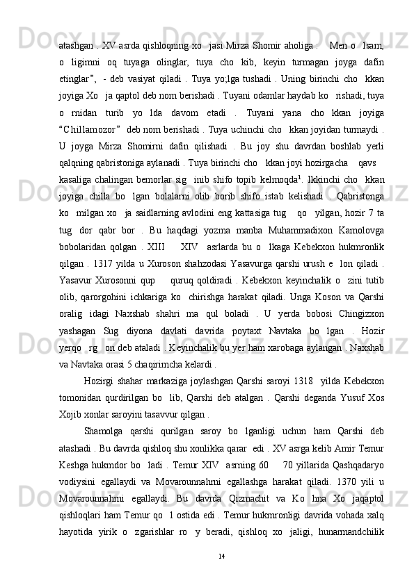 atashgan . XV asrda qishloqning xo jasi Mirza Shomir aholiga :  Men o lsam,  
o ligimni   oq   tuyaga   olinglar,   tuya   cho kib,   keyin   turmagan   joyga   dafin	
 
etinglar ,   -   deb   vasiyat   qiladi   .   Tuya   yo;lga   tushadi   .   Uning   birinchi   cho kkan	
	
joyiga Xo ja qaptol deb nom berishadi . Tuyani odamlar haydab ko rishadi, tuya	
 
o rnidan   turib   yo lda   davom   etadi   .   Tuyani   yana   cho kkan   joyiga	
  
C h i llamozor  deb nom berishadi . Tuya uchinchi cho kkan joyidan turmaydi .
 	
U   joyga   Mirza   Shomirni   dafin   qilishadi   .   Bu   joy   shu   davrdan   boshlab   yerli
qalqning qabristoniga aylanadi . Tuya birinchi cho kkan joyi hozirgacha  qavs	
  
kasaliga   chalingan   bemorlar   sig inib   shifo   topib   kelmoqda	
 1
.   Ikkinchi   cho kkan	
joyiga   chilla   bo lgan   bolalarni   olib   borib   shifo   istab   kelishadi   .   Qabristonga	

ko milgan   xo ja   saidlarning   avlodini   eng   kattasiga   tug   qo yilgan,   hozir   7   ta	
   
tug dor   qabr   bor   .   Bu   haqdagi   yozma   manba   Muhammadixon   Kamolovga

bobolaridan   qolgan   .   XIII     XIV     asrlarda   bu   o lkaga   Kebekxon   hukmronlik	
 
qilgan  .   1317  yilda   u  Xuroson   shahzodasi   Yasavurga   qarshi   urush   e lon   qiladi   .	

Yasavur   Xurosonni   qup     quruq   qoldiradi   .   Kebekxon   keyinchalik   o zini   tutib	
 
olib,   qarorgohini   ichkariga   ko chirishga   harakat   qiladi.   Unga   Koson   va   Qarshi	

oralig idagi   Naxshab   shahri   ma qul   boladi   .   U   yerda   bobosi   Chingizxon	
 
yashagan   Sug diyona   davlati   davrida   poytaxt   Navtaka   bo lgan   .   Hozir	
 
yerqo rg on deb ataladi . Keyinchalik bu yer ham xarobaga aylangan . Naxshab	
 
va Navtaka orasi 5 chaqirimcha kelardi . 
Hozirgi   shahar   markaziga   joylashgan   Qarshi   saroyi   1318     yilda   Kebekxon
tomonidan   qurdirilgan   bo lib,   Qarshi   deb   atalgan   .   Qarshi   deganda   Yusuf   Xos	

Xojib xonlar saroyini tasavvur qilgan . 
Shamolga   qarshi   qurilgan   saroy   bo lganligi   uchun   ham   Qarshi   deb	

atashadi . Bu davrda qishloq shu xonlikka qarar  edi . XV asrga kelib Amir Temur
Keshga   hukmdor   bo ladi   .   Temur   XIV     asrning   60     70   yillarida   Qashqadaryo	
 
vodiysini   egallaydi   va   Movarounnahrni   egallashga   harakat   qiladi.   1370   yili   u
Movarounnahrni   egallaydi.   Bu   davrda   Qizmachit   va   Ko hna   Xo jaqaptol	
 
qishloqlari ham Temur qo l ostida edi . Temur hukmronligi davrida vohada xalq	

hayotida   yirik   o zgarishlar   ro y   beradi,   qishloq   xo jaligi,   hunarmandchilik	
  
14 