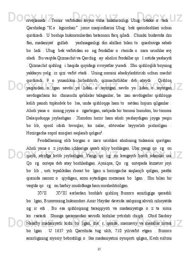 rivojlanadi   .   Temur   vafotidan   keyin   voha   hukmronligi   Ulug bekka   o tadi   . 
Qarshidagi   K o kgumbaz   jome   masjiodlarini   Ulug bek   qarindoshlari   uchun	
 	 
qurdiradi   .   U   boshqa   hukmronlardan   batamom   farq   qiladi   .   Chunki   budavrda   ilm
fan,   madaniyat     gullab     yashnaganligi   din   ahillari   bilan   to qnashuvga   sabab	
 
bo ladi   .   Ulug bek   vafotidan   so ng   feodallar   o rtasida   o zaro   urushlar   avj	
    
oladi . Bu vaqtda Qizmachit va Qarchig ay  aholisi feodallar qo l ostida yashaydi	
 
. Qizmachit qishlog i haqida quyidagi rivoyatlar yuradi . Shu qishloqlik boyning	

yakkayu   yolg iz   qizi   vafot   etadi   .   Uning   nomini   abadiylashtirish   uchun   machit	

qurdiradi,   9   o ymanlikni   birlashtirib,   qizmachitliklar   deb   ataydi   .   Qishloq	

yaqinidan   o tgan   savdo   yo lidan   o tayotgan   savdo   yo lidan   o tayotgan	
    
savdogarlarni   ko chmanchi   qabilalar   talaganlar,   ba zan   savdogarlar   qishloqqa	
 
kelib   panoh   topkudek   bo lsa,   unda   qishloqqa   ham   to satdan   hujum   qilganlar   .	
 
Aholi yana o zining joyini o zgartirgan, natijada bir tomoni humdon, bir tomoni	
 
Dalaquduqqa   joylashgan   .   Xumdon   hozir   ham   aholi   yashaydigan   joyga   yaqin
bo lib,   spool   idish   tovoqlar,   ko zalar,   abtovalar   tayyorlab   pishirilgan   .	
 
Hozirgacha sopol siniqlari saqlanib qolgan 1
. 
Feodallarning   olib   borgan   o zaro   urishlari   aholining   tinkasini   quritgan.	

Aholi   yana   o z   joyidan   ichkariga   qarab   siljiy   boshlagan.   Ular   yangi   qo rg on	
  
qurib,   atrofga   kelib   joylashgan.   Yangi   qo rg on   kengayib   borib   odamlar   uni	
 
Qo rg ontepa   deb   atay   boshlashgan.   Ayniqsa,   Qo rg ontepada   kuzatuv   joyi	
   
bo lib   ,   usti   tepalikdan   iborat   bo lgan   u   hozirgacha   saqlanijb   qolgan,   pastki
 
qismida   namoz   o qiydigan,   azon   aytadigan   mezanasi   bo lgan   .   Shu   bilan   bir	
 
vaqtda qo rg on harbiy mudofaaga ham moslashtirilgan.	
 
XVII     XVIII   asrlardan   boshlab   qishloq   Buxoro   amirligiga   qarashli	

bo lgan, Buxoroning hukumdori Amir Haydar davrida xalqning ahvoli nihoyatda	

og ir   edi   .   Bu   esa   qishloqning   taraqqiyoti   va   madaniyatiga   o z   ta sirini
  
ko rsatadi   .   Shunga   qaramasdan   savodli   kishilar   yetishib   chiqdi   .   Obid   Saidoiy

Nasafiy   madaniyatli   kishi   bo lgan,   she r,   qasida,   masnaviy   va   masallar   ustasi	
 
bo lgan   .   U   1637   yili   Qarrshida   tug ulib,   710   yilivafot   etgan   .   Buxoro	
 
amirligining siyosiy beboshligi  o lka madaniyatini  oyoqosti  qilgan, Kesh sultoni	

15 