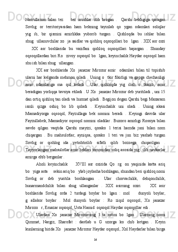 Nasrullaxon   bilan   tez     tez   urushlar   olib   brogan   .     Qarshi   bekligiga   qaragan
Sovlig or   territoriyasidan   ham   bekning   tayinlab   qo ygan   odamlari   soliqlar	
 
yig ib,   bir   qismini   amirlikka   yuborib   turgan   .   Qishloqda   bu   ishlar   bilan	

shug ullanuvchilar xo ja saidlar va qishloq oqsoqollari bo lgan   . XIX asr oxri
  
  XX   asr   boshlarida   bu   vazifani   qishloq   oqsoqollari   bajargan   .   Shunday	

oqsoqollardan biri Ro zivoy oqsoqol  bo lgan, keyinchalik Haydar oqsoqol  ham	
 
shu ish bilan shug ullangan . 	

XX   asr   boshlarida   Xo janazar   Miroxur   amir     odamlari   bilan   til   topishib	

ularni   har   kelganda   mehmon   qiladi   .  Uning   o tkir   fikirligi   va   gapga   chechanligi	

amir   odamlariga   ma qul   keladi   .   Ular   qishloqda   yig ilish   o tkazib,   amir	
  
beradigan yorliqqa tavsiya etiladi . U Xo janazar Miroxur deb yuritiladi , uni 15	

dan ortiq qishloq tan oladi va hurmat qiladi . Begijon degan Qarshi begi Maxaram
ismli   qizga   oshiq   bo lib   qoladi   .   Keyinchalik   uni   oladi   .   Uning   akasi	

Mamadiyorga   oqsoqol,   Fayzullaga   bek   nomini   beradi   .   Keyingi   davrda   ular
Fayzullabek, Mamadiyor oqsoqol nomini oladilar . Buxoro amirligi Rossiya bilan
savdo   qilgan   vaqtida   Qarshi   mayizi,   qorako l   terisi   hamda   juni   bilan   nom	

chiqargan   .   Bu   mahsulotlar,   ayniqsa,   qorako l   teri   va   jun   biz   yashab   turgan

Sovlig or   qishlog ida   yetishtirilib   sifatli   qilib   bozoega   chiqarilgan   .	
 
Tayyorlangan mahsulotlar amir beklari tomonidan soliq asosida yig ilib navkarlar	

amirga eltib berganlar . 
Aholi   keyinchalik     XVIII   asr   oxirida   Qo rg on   yaqinida   katta   ariq	
  
bo yiga asta   sekin ariq bo ylab joylasha boshlagan, shundan beri qishloq nomi	
  
Sovlig or   deb   yuritila   boshlangan   .   Ular   chorvachilik,   dehqonchilik,	

hunarmandchilik   bilan   shug ullanganlar   .   XIX   asirning   oxiri     XX   asir	
 
boshlarida   Sovlig orda   2   turdagi   boylar   bo lgan   :   mol     dunyoli   boylar,	
  
g allakor   boylar   .   Mol   dunyoli   boylar   :   Ro ziqul   oqsoqol,   Xo janazar	
  
Miroxo r, Ernazar oqsoqol, Usta Hamid  oqsoqol Haydar oqsoqollar edi . 	

Ulardan   Xo janazar   Miroxurning   3   ta   xotini   bo lgan   .  	
  Ularning   nomi
Qimmat,   Nargiz,   Sharofat   :   dastlab   u   G uzorga   ko chib   ketgan   .  	
  Keyin
kunlarning birida Xo janazar Miroxur Haydar oqsoqol, Xol Haydarlar bilan birga	

16 