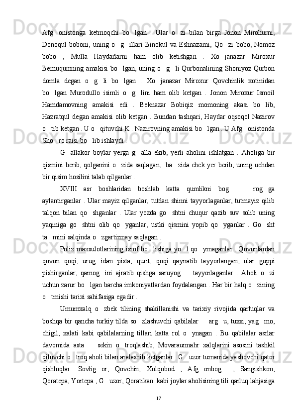 Afg onistonga   ketmoqchi   bo lgan   .   Ular   o zi   bilan   birga   Jonon   Mirohurni,  
Donoqul   boboni,   uning   o g illari   Binokul   va   Eshnazarni,   Qo zi   bobo,   Nomoz	
  
bobo   ,   Mulla   Haydarlarni   ham   olib   ketishgan   .   Xo janazar   Miroxur	

Bemuqumning  amakisi   bo lgan, uning  o g li  Qurbonalining Shoniyoz  Qurbon	
  
domla   degan   o g li   bo lgan   .   Xo janazar   Miroxur   Qovchinlik   xotinidan	
   
bo lgan   Murodullo   isimli   o g lini   ham   olib   ketgan   .   Jonon   Miroxur   Ismoil	
  
Hamdamovning   amakisi   edi   .   Beknazar   Bobiqiz   momoning   akasi   bo lib,	

Hazratqul   degan   amakisi   olib   ketgan  .   Bundan   tashqari,   Haydar   oqsoqol   Nazirov
o tib ketgan . U o qituvchi K . Nazirovning amakisi bo lgan . U Afg onistonda	
   
Sho ro raisi bo lib ishlaydi .	
 
G allakor   boylar   yerga   g alla   ekib,   yerli   aholini   ishlatgan   .   Aholiga   bir	
 
qismini berib, qolganini o zida saqlagan,   ba zida chek yer berib, uning uchdan	
 
bir qisim hosilini talab qilganlar . 
XVIII   asr   boshlaridan   boshlab   katta   qumlikni   bog     rog ga	
  
aylantirganlar   .  Ular   mayiz  qilganlar,  tutdan   shinni   tayyorlaganlar,   tutmayiz  qilib
talqon   bilan   qo shganlar   .   Ular   yozda   go shtni   chuqur   qazib   suv   solib   uning	
 
yaqiniga   go shtni   olib   qo yganlar,   ustki   qismini   yopib   qo yganlar   .   Go sht	
   
ta mini salqinda o zgartirmay saqlagan . 	
 
Poliz maxsulotlarining isrof bo lishiga yo l qo ymaganlar . Qovunlardan	
  
qovun   qoqi,   urug idan   pista,   qurit,   qoqi   qaynatib   tayyorlangan,   ular   guppi	

pishirganlar,   qamog ini   ajratib   qishga   saruyog     tayyorlaganlar   .   Aholi   o zi
  
uchun zarur bo lgan barcha imkoniyatlardan foydalangan . Har bir halq o zining	
 
o tmishi tarixi sahifasiga egadir . 	

Umumxalq   o zbek   tilining   shakillanishi   va   tarixiy   rivojida   qarluqlar   va	

boshqa bir qancha turkiy tilda so zlashuvchi  qabilalar   arg u, tuxsi, yag mo,	
   
chigil,   xalati   kabi   qabilalarning   tillari   katta   rol   o ynagan   .   Bu   qabilalar   asrlar	

davomida   asta     sekin   o troqlashib,   Movaraunnahr   xalqlarini   asosini   tashkil	
 
qiluvchi o troq aholi bilan aralashib ketganlar . G uzor tumanida yashovchi qator	
 
qishloqlar:   Sovlig or,   Qovchin,   Xolqobod   ,   Afg onbog   ,   Sangishkon,	
  
Qoratepa, Yortepa , G uzor, Qoratikan  kabi joylar aholisining tili qarluq lahjasiga	

17 