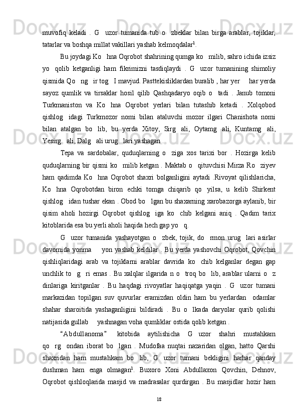 muvofiq   keladi   .   G uzor   tumanida   tub   o zbeklar   bilan   birga   arablar,   tojiklar, 
tatarlar va boshqa millat vakillari yashab kelmoqdalar 1
. 
Bu joydagi Ko hna Oqrobot shahrining qumga ko milib, sahro ichida izsiz
 
yo qolib   ketganligi   ham   fikrimizni   tasdiqlaydi   .   G uzor   tumanining   shimoliy	
 
qismida Qo ng ir tog I mavjud. Pasttekisliklardan buralib , har yer   har yerda	
   
sayoz   qumlik   va   tirsaklar   hosil   qilib   Qashqadaryo   oqib   o tadi   .   Janub   tomoni	

Turkmaniston   va   Ko hna   Oqrobot   yerlari   bilan   tutashib   ketadi   .   Xolqobod	

qishlog idagi   Turkmozor   nomi   bilan   ataluvchi   mozor   ilgari   Chanishota   nomi	

bilan   atalgan   bo lib,   bu   yerda   Xitoy,   Sirg ali,   Oytamg ali,   Kuntamg ali,	
   
Yesirg ali, Dalg ali urug lari yashagan . 	
  
Tepa   va   sardobalar,   quduqlarning   o ziga   xos   tarixi   bor   .   Hozirga   kelib	

quduqlarning bir qismi  ko milib ketgan . Maktab o qituvchisi  Mirza Ro ziyev	
  
ham   qadimda   Ko hna   Oqrobot   shaxri   bolganligini   aytadi   .Rivoyat   qilishlaricha,	

Ko hna   Oqrobotdan   biron   echki   tomga   chiqarib   qo yilsa,   u   kelib   Shirkent	
 
qishlog idan tushar ekan . Obod bo lgan bu shaxarning xarobazorga aylanib, bir	
 
qisim   aholi   hozirgi   Oqrobot   qishlog iga   ko chib   kelgani   aniq   .   Qadim   tarix	
 
kitoblarida esa bu yerli aholi haqida hech gap yo q. 	

G uzor   tumanida   yashayotgan   o zbek,   tojik,   do rmon   urug lari   asirlar	
   
davomida yonma     yon yashab  keldilar   . Bu  yerda yashovchi   Oqrobot,  Qovchin	

qishliqlaridagi   arab   va   tojiklarni   arablar   davrida   ko chib   kelganlar   degan   gap	

unchlik to g ri  emas  .  Bu  xalqlar  ilgarida n  o troq  bo lib, arablar  ularni  o z	
    
dinlariga   kiritganlar   .   Bu   haqdagi   rivoyatlar   haqiqatga   yaqin   .   G uzor   tumani	

markazidan   topilgan   suv   quvurlar   eramizdan   oldin   ham   bu   yerlardan     odamlar
shahar   sharoitida   yashaganligini   bildiradi   .   Bu   o lkada   daryolar   qurib   qolishi	

natijasida gullab   yashnagan voha qumliklar ostida qolib ketgan . 	

A b dullanoma   kitobida   aytilishicha   G uzor   shahri   mustahkam	
 	
qo rg ondan   iborat   bo lgan   .   Mudofaa   nuqtai   nazaridan   olgan,   hatto   Qarshi	
  
shaxridan   ham   mustahkam   bo lib,   G uzor   tumani   bekligini   harhar   qanday	
 
dushman   ham   enga   olmagan 1
.   Buxoro   Xoni   Abdullaxon   Qovchin,   Dehnov,
Oqrobot   qishloqlarida   masjid   va   madrasalar   qurdirgan   .   Bu   masjidlar   hozir   ham
18 