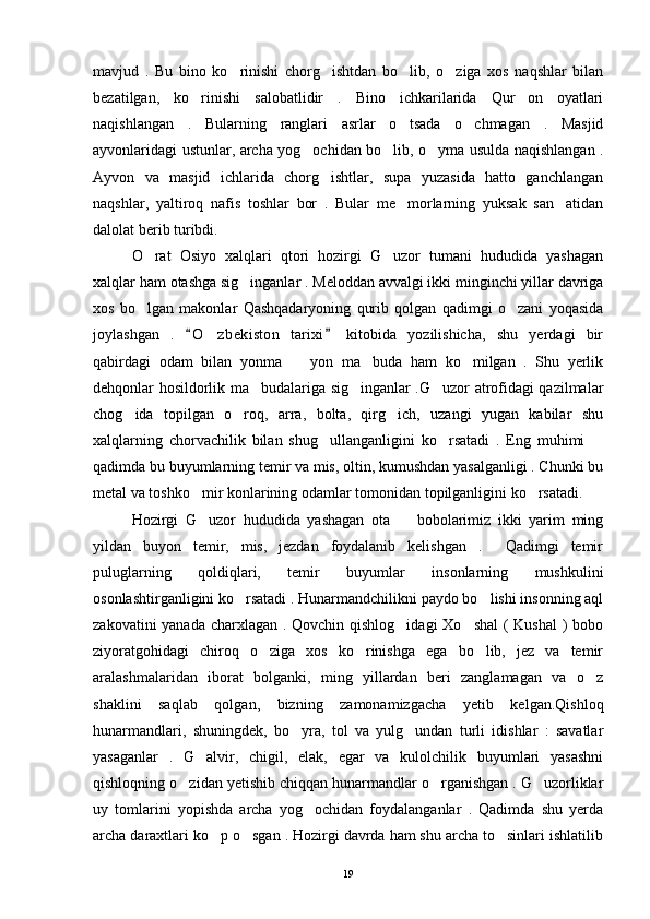 mavjud   .   Bu   bino   ko rinishi   chorg ishtdan   bo lib,   o ziga   xos   naqshlar   bilan   
bezatilgan,   ko rinishi   salobatlidir   .   Bino   ichkarilarida   Qur on   oyatlari	
 
naqishlangan   .   Bularning   ranglari   asrlar   o tsada   o chmagan   .   Masjid	
 
ayvonlaridagi ustunlar, archa yog ochidan bo lib, o yma usulda naqishlangan .	
  
Ayvon   va   masjid   ichlarida   chorg ishtlar,   supa   yuzasida   hatto   ganchlangan	

naqshlar,   yaltiroq   nafis   toshlar   bor   .   Bular   me morlarning   yuksak   san atidan	
 
dalolat berib turibdi.
O rat   Osiyo   xalqlari   qtori   hozirgi   G uzor   tumani   hududida   yashagan	
 
xalqlar ham otashga sig inganlar . Meloddan avvalgi ikki minginchi yillar davriga	

xos   bo lgan   makonlar   Qashqadaryoning   qurib   qolgan   qadimgi   o zani   yoqasida	
 
joylashgan   .   O zbekiston   tarixi   kitobida   yozilishicha,   shu   yerdagi   bir	
 	
qabirdagi   odam   bilan   yonma     yon   ma buda   ham   ko milgan   .   Shu   yerlik	
  
dehqonlar hosildorlik ma budalariga sig inganlar .G uzor atrofidagi qazilmalar	
  
chog ida   topilgan   o roq,   arra,   bolta,   qirg ich,   uzangi   yugan   kabilar   shu	
  
xalqlarning   chorvachilik   bilan   shug ullanganligini   ko rsatadi   .   Eng   muhimi  	
  
qadimda bu buyumlarning temir va mis, oltin, kumushdan yasalganligi . Chunki bu
metal va toshko mir konlarining odamlar tomonidan topilganligini ko rsatadi. 	
 
Hozirgi   G uzor   hududida   yashagan   ota     bobolarimiz   ikki   yarim   ming
 
yildan   buyon   temir,   mis,   jezdan   foydalanib   kelishgan   .     Qadimgi   temir
puluglarning   qoldiqlari,   temir   buyumlar   insonlarning   mushkulini
osonlashtirganligini ko rsatadi . Hunarmandchilikni paydo bo lishi insonning aql	
 
zakovatini  yanada charxlagan . Qovchin qishlog idagi  Xo shal  ( Kushal  ) bobo	
 
ziyoratgohidagi   chiroq   o ziga   xos   ko rinishga   ega   bo lib,   jez   va   temir	
  
aralashmalaridan   iborat   bolganki,   ming   yillardan   beri   zanglamagan   va   o z	

shaklini   saqlab   qolgan,   bizning   zamonamizgacha   yetib   kelgan.Qishloq
hunarmandlari,   shuningdek,   bo yra,   tol   va   yulg undan   turli   idishlar   :   savatlar	
 
yasaganlar   .   G alvir,   chigil,   elak,   egar   va   kulolchilik   buyumlari   yasashni	

qishloqning o zidan yetishib chiqqan hunarmandlar o rganishgan . G uzorliklar	
  
uy   tomlarini   yopishda   archa   yog ochidan   foydalanganlar   .   Qadimda   shu   yerda	

archa daraxtlari ko p o sgan . Hozirgi davrda ham shu archa to sinlari ishlatilib	
  
19 