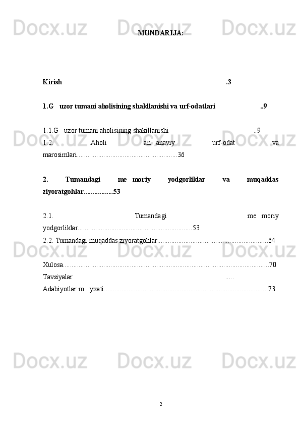 MUNDARIJA:
Kirish .3
1.G uzor tumani aholisining shakllanishi va urf-odatlari    ..9	
 
1.1.G uzor tumani aholisining shakillanishi ..9
 
1.2.   Aholi   an anaviy   urf-odat   va	

marosimlari.........................................................36
2.   Tumandagi   me moriy   yodgorliklar   va   muqaddas	

ziyoratgohlar.................53
2.1.   Tumandagi   me moriy	

yodgorliklar.................................................................53
2.2. Tumandagi muqaddas ziyoratgohlar...............................................................64
Xulosa.....................................................................................................................70
Tavsiyalar .....	

Adabiyotlar ro yxati.............................................................................................73	

2 