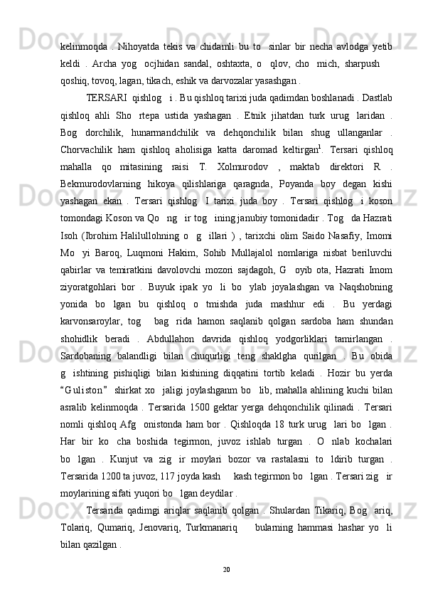 kelinmoqda   .   Nihoyatda   tekis   va   chidamli   bu   to sinlar   bir   necha   avlodga   yetib
keldi   .   Archa   yog ocjhidan   sandal,   oshtaxta,   o qlov,   cho mich,   sharpush  	
   
qoshiq, tovoq, lagan, tikach, eshik va darvozalar yasashgan . 
TERSARI  qishlog i . Bu qishloq tarixi juda qadimdan boshlanadi . Dastlab	

qishloq   ahli   Sho rtepa   ustida   yashagan   .   Etnik   jihatdan   turk   urug laridan   .	
 
Bog dorchilik,   hunarmandchilik   va   dehqonchilik   bilan   shug ullanganlar   .	
 
Chorvachilik   ham   qishloq   aholisiga   katta   daromad   keltirgan 1
.   Tersari   qishloq
mahalla   qo mitasining   raisi   T.   Xolmurodov   ,   maktab   direktori   R   .	

Bekmurodovlarning   hikoya   qilishlariga   qaragnda,   Poyanda   boy   degan   kishi
yashagan   ekan   .   Tersari   qishlog I   tarixi   juda   boy   .   Tersari   qishlog i   koson	
 
tomondagi Koson va Qo ng ir tog ining janubiy tomonidadir . Tog da Hazrati	
   
Isoh   (Ibrohim   Halilullohning   o g illari   )   ,   tarixchi   olim   Saido   Nasafiy,   Imomi	
 
Mo yi   Baroq,   Luqmoni   Hakim,   Sohib   Mullajalol   nomlariga   nisbat   beriluvchi	

qabirlar   va   temiratkini   davolovchi   mozori   sajdagoh,   G oyib   ota,   Hazrati   Imom	

ziyoratgohlari   bor   .   Buyuk   ipak   yo li   bo ylab   joyalashgan   va   Naqshobning	
 
yonida   bo lgan   bu   qishloq   o tmishda   juda   mashhur   edi   .   Bu   yerdagi	
 
karvonsaroylar,   tog   bag rida   hamon   saqlanib   qolgan   sardoba   ham   shundan	
 
shohidlik   beradi   .   Abdullahon   davrida   qishloq   yodgorliklari   tamirlangan   .
Sardobaning   balandligi   bilan   chuqurligi   teng   shaklgha   qurilgan   .   Bu   obida
g ishtining   pishiqligi   bilan   kishining   diqqatini   tortib   keladi   .   Hozir   bu   yerda	

G u l iston   shirkat   xo jaligi   joylashganm   bo lib,   mahalla   ahlining  kuchi   bilan
 	 
asralib   kelinmoqda   .   Tersarida   1500   gektar   yerga   dehqonchilik   qilinadi   .   Tersari
nomli   qishloq   Afg onistonda   ham   bor   .   Qishloqda   18   turk   urug lari   bo lgan   .	
  
Har   bir   ko cha   boshida   tegirmon,   juvoz   ishlab   turgan   .   O nlab   kochalari	
 
bo lgan   .   Kunjut   va   zig ir   moylari   bozor   va   rastalasni   to ldirib   turgan   .	
  
Tersarida 1200 ta juvoz, 117 joyda kash   kash tegirmon bo lgan . Tersari zig ir	
  
moylarining sifati yuqori bo lgan deydilar . 	

Tersarida   qadimgi   ariqlar   saqlanib   qolgan   .   Shulardan   Tikariq,   Bog ariq,	

Tolariq,   Qumariq,   Jenovariq,   Turkmanariq     bularning   hammasi   hashar   yo li	
 
bilan qazilgan . 
20 