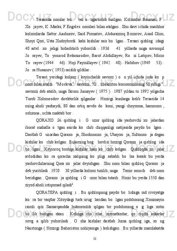 Tersarida   nomlar   tez     tez   o zgartirilib   turilgan.    Kolxozlar   Bauman,   F   .
Xo jayev, K. Marks, F.Engeles. nomlari bilan atalgan . Shu davr ichida mashhur	

kolxozlarda   Sattor   Aashurov,   Said   Pirmatov,   Abdurazzoq   Bozorov,   Asad   Olim,
Shoyi  Qori, Usta  Xudoyberdi    kabi  kishilar  rais  bo lgan . Tersari  qishlog idagi	
 
40   artel     xo jaligi   birlashtirib   yuborildi   .   1936     41     yillarda   unga   suvonqul	
 
Jo rayev,   To ymurod   Bekmurodov,   Barot   Abdullayev,   Ro zi   Latipov,   Mirzo	
  
To rayev (1944   46) . Hoji Fayzullayev ( 1942   48) . Habibov (1949   53) .
   
Jo ra Husanov ( 1953) raislik qildilar . 

Tersari   yeridagi   kolxoz   (   keyinchalik   savxoz   )   o n   yil   ichida   juda   ko p	
 
nom bilan ataldi .  M o skva  savxozi,  O zbekiston komsomolining 50 yilligi	
   	
savxozi  deb atalib, unga Ikrom  Jumayev  ( 1975 )  . 1987 yildan to 1992 yilgacha
Turob   Xolmurodov   direktorlik   qilganlar   .   Hozirgi   kunlarga   kelib   Tersarida   14
ming   aholi   yashaydi,   80   dan   ortiq   savdo   do koni,   yangi   choyxona,   hammom   ,	

oshxona , uchta maktab bor . 
QORAXO JA   qishlog i   .   G uzor   qishlog ida   yashovchi   xo jalardan	
    
iborat   mahalla   o tgan   asirda   ko chib   chiqqanligi   natijasida   paydo   bo lgan   .
  
Dastlab G uzordan Qoraxo ja, Shodmonxo ja, Ubayxo ja, Sultonxo ja degan	
    
kishilar ko chib kelgan . Bularning bog  hovlisi hozirgi Qoraxo ja qishlog ida
   
bo lgan   .   Keyinroq   boshqa   kishilar   ham   ko chib   kelgan   .   Qishloqda   xo jalar	
  
avlodidan   ko ra   qoracha   xalqning   ko pligi   sababli   bo lsa   kerak   bu   yerda	
  
yashovchilarning   Qora   xo jalar   deyishgan   .   Shu   nom   bilan   qishloq   Qoraxo ja	
 
deb yuritiladi . 1920   30 yillarda kolxoz tuzilib, unga  Temir omoch  deb nom	
  
berishgan . Qoraxo ja qishlog i G uzor bilan tutash . Hozir bu yerda 1550 dan	
  
ziyod aholi istiqomad qiladi 1
. 
QORATEPA   qishlog i   .   Bu   qishloqning   paydo   bo lishiga   oid   rivoyatga	
 
ko ra   bir   vaqtlar   Xitoydagi   turk   urug laridan   bo lgan   podshoning   Xonimayin	
  
isimli   qizi   Samarqandda   hukmronlik   qilgan   bir   podshoning   o g liga   xotin	
 
bo lib   tushgan   ekan   .   Kelinga   cho rilar,   xizmatkorlar,   qo riqchi   askarlar	
  
sovg a   qilib   yuboriladi   .   O sha   kishilar   dastlab   Juma   qishlog iga,   so ng	
   
Naistonga   (   Hozirgi   Bahoriston   nohiyasiga   )   kelishgan   .   Bu   yillarda   mamlakatda
21 