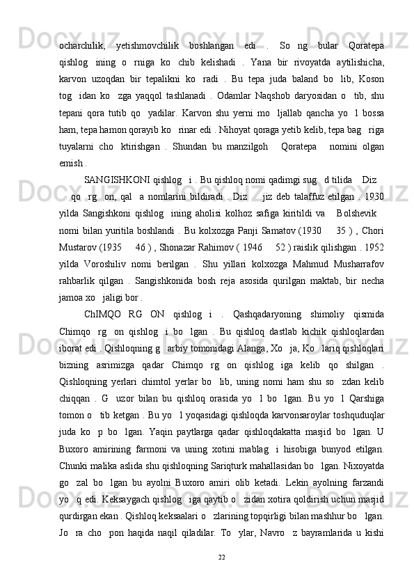 ocharchilik,   yetishmovchilik   boshlangan   edi   .   So ng   bular   Qoratepa
qishlog ining   o rniga   ko chib   kelishadi   .   Yana   bir   rivoyatda   aytilishicha,	
  
karvon   uzoqdan   bir   tepalikni   ko radi   .   Bu   tepa   juda   baland   bo lib,   Koson	
 
tog idan   ko zga   yaqqol   tashlanadi   .   Odamlar   Naqshob   daryosidan   o tib,   shu	
  
tepani   qora   tutib   qo yadilar.   Karvon   shu   yerni   mo ljallab   qancha   yo l   bossa	
  
ham, tepa hamon qorayib ko rinar edi . Nihoyat qoraga yetib kelib, tepa bag riga	
 
tuyalarni   cho ktirishgan   .   Shundan   bu   manzilgoh   Qoratepa   nomini   olgan	
  
emish . 
SANGISHKONI qishlog i . Bu qishloq nomi qadimgi sug d tilida  Diz	
   
  qo rg on,   qal a   nomlarini   bildiradi   .   Diz     jiz   deb   talaffuz   etilgan   .   1930	
    
yilda   Sangishkoni   qishlog ining   aholisi   kolhoz   safiga   kiritildi   va   Bolshevik	
  
nomi  bilan  yuritila boshlandi  . Bu kolxozga Panji  Samatov (1930   35 ) , Chori	

Mustarov (1935   46 ) , Shonazar Rahimov ( 1946   52 ) raislik qilishgan . 1952	
 
yilda   Voroshiliv   nomi   berilgan   .   Shu   yillari   kolxozga   Mahmud   Musharrafov
rahbarlik   qilgan   .   Sangishkonida   bosh   reja   asosida   qurilgan   maktab,   bir   necha
jamoa xo jaligi bor .	

ChIMQO RG ON   qishlog i   .   Qashqadaryoning   shimoliy   qismida	
  
Chimqo rg on   qishlog i   bo lgan   .   Bu   qishloq   dastlab   kichik   qishloqlardan	
   
iborat edi . Qishloqning g arbiy tomonidagi Alanga, Xo ja, Ko lariq qishloqlari	
  
bizning   asrimizga   qadar   Chimqo rg on   qishlog iga   kelib   qo shilgan   .	
   
Qishloqning   yerlari   chimtol   yerlar   bo lib,   uning   nomi   ham   shu   so zdan   kelib	
 
chiqqan   .   G uzor   bilan   bu   qishloq   orasida   yo l   bo lgan.   Bu   yo l   Qarshiga	
   
tomon o tib ketgan . Bu yo l yoqasidagi qishloqda karvonsaroylar toshquduqlar	
 
juda   ko p   bo lgan.   Yaqin   paytlarga   qadar   qishloqdakatta   masjid   bo lgan.   U
  
Buxoro   amirining   farmoni   va   uning   xotini   mablag i   hisobiga   bunyod   etilgan.	

Chunki malika aslida shu qishloqning Sariqturk mahallasidan bo lgan. Nixoyatda	

go zal   bo lgan   bu   ayolni   Buxoro   amiri   olib   ketadi.   Lekin   ayolning   farzandi	
 
yo q edi. Keksaygach qishlog iga qaytib o zidan xotira qoldirish uchun masjid
  
qurdirgan ekan . Qishloq keksaalari o zlarining topqirligi bilan mashhur bo lgan.	
 
Jo ra   cho pon   haqida   naqil   qiladilar.   To ylar,   Navro z   bayramlarida   u   kishi	
   
22 