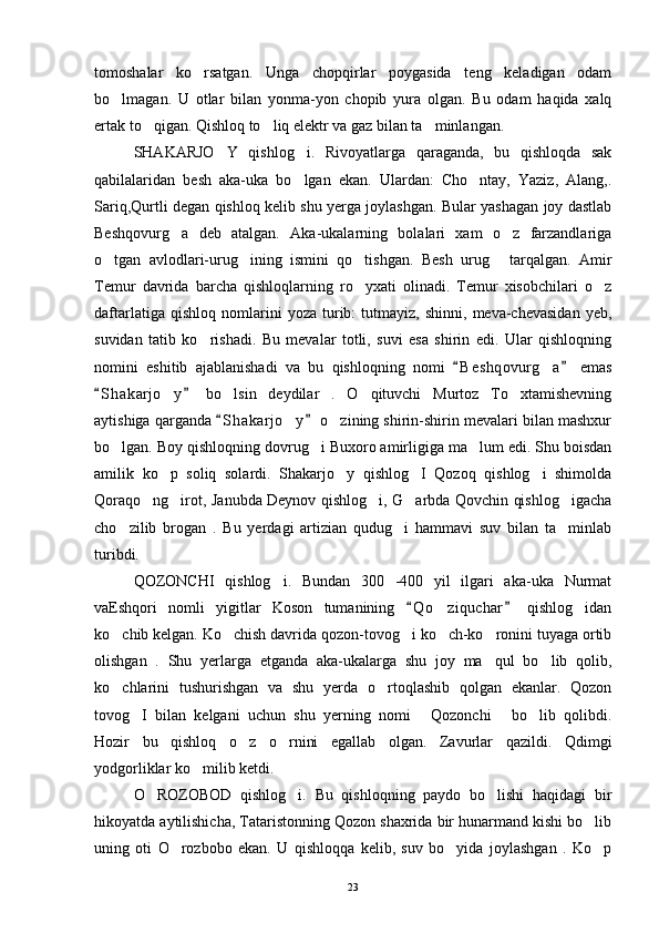 tomoshalar   ko rsatgan.   Unga   chopqirlar   poygasida   teng   keladigan   odam
bo lmagan.   U   otlar   bilan   yonma-yon   chopib   yura   olgan.   Bu   odam   haqida   xalq	

ertak to qigan. Qishloq to liq elektr va gaz bilan ta minlangan. 	
  
SHAKARJO Y   qishlog i.   Rivoyatlarga   qaraganda,   bu   qishloqda   sak	
 
qabilalaridan   besh   aka-uka   bo lgan   ekan.   Ulardan:   Cho ntay,   Yaziz,   Alang,.	
 
Sariq,Qurtli degan qishloq kelib shu yerga joylashgan. Bular yashagan joy dastlab
Beshqovurg a   deb   atalgan.   Aka-ukalarning   bolalari   xam   o z   farzandlariga	
 
o tgan   avlodlari-urug ining   ismini   qo tishgan.   Besh   urug   tarqalgan.   Amir	
   
Temur   davrida   barcha   qishloqlarning   ro yxati   olinadi.   Temur   xisobchilari   o z	
 
daftarlatiga   qishloq   nomlarini   yoza  turib:   tutmayiz,   shinni,   meva-chevasidan   yeb,
suvidan   tatib   ko rishadi.   Bu   mevalar   totli,   suvi   esa   shirin   edi.   Ular   qishloqning	

nomini   eshitib   ajablanishadi   va   bu   qishloqning   nomi   B e s hqovurg a   emas	
 	
S h akarjo y   bo lsin   deydilar   .   O qituvchi   Murtoz   To xtamishevning	
 	   
aytishiga qarganda  S h akarjo y  o zining shirin-shirin mevalari bilan mashxur	
 	 
bo lgan. Boy qishloqning dovrug i Buxoro amirligiga ma lum edi. Shu boisdan	
  
amilik   ko p   soliq   solardi.   Shakarjo y   qishlog I   Qozoq   qishlog i   shimolda	
   
Qoraqo ng irot, Janubda Deynov qishlog i, G arbda Qovchin qishlog igacha	
    
cho zilib   brogan   .   Bu   yerdagi   artizian   qudug i   hammavi   suv   bilan   ta minlab	
  
turibdi. 
QOZONCHI   qishlog i.   Bundan   300   -400   yil   ilgari   aka-uka   Nurmat	

vaEshqori   nomli   yigitlar   Koson   tumanining   Q o ziquchar   qishlog idan	
 	 
ko chib kelgan. Ko chish davrida qozon-tovog i ko ch-ko ronini tuyaga ortib	
    
olishgan   .   Shu   yerlarga   etganda   aka-ukalarga   shu   joy   ma qul   bo lib   qolib,	
 
ko chlarini   tushurishgan   va   shu   yerda   o rtoqlashib   qolgan   ekanlar.   Qozon	
 
tovog I   bilan   kelgani   uchun   shu   yerning   nomi   Qozonchi   bo lib   qolibdi.	
   
Hozir   bu   qishloq   o z   o rnini   egallab   olgan.   Zavurlar   qazildi.   Qdimgi	
 
yodgorliklar ko milib ketdi. 	

O ROZOBOD   qishlog i.   Bu   qishloqning   paydo   bo lishi   haqidagi   bir	
  
hikoyatda aytilishicha, Tataristonning Qozon shaxrida bir hunarmand kishi bo lib	

uning   oti   O rozbobo   ekan.   U   qishloqqa   kelib,   suv   bo yida   joylashgan   .   Ko p	
  
23 