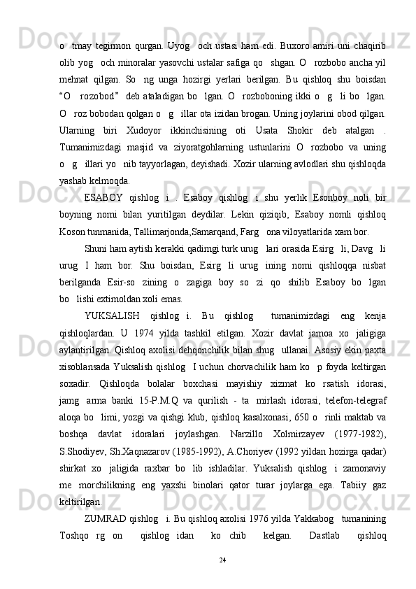 o tmay   tegirmon   qurgan.   Uyog och   ustasi   ham   edi.   Buxoro   amiri   uni   chaqirib 
olib yog och minoralar yasovchi  ustalar safiga qo shgan. O rozbobo ancha yil	
  
mehnat   qilgan.   So ng   unga   hozirgi   yerlari   berilgan.   Bu   qishloq   shu   boisdan	

O r ozobod   deb   ataladigan   bo lgan.   O rozboboning   ikki   o g li   bo lgan.	
 	     
O roz bobodan qolgan o g illar ota izidan brogan. Uning joylarini obod qilgan.
  
Ularning   biri   Xudoyor   ikkinchisining   oti   Usata   Shokir   deb   atalgan   .
Tumanimizdagi   masjid   va   ziyoratgohlarning   ustunlarini   O rozbobo   va   uning	

o g illari yo nib tayyorlagan, deyishadi. Xozir ularning avlodlari shu qishloqda	
  
yashab kelmoqda. 
ESABOY   qishlog i   .   Esaboy   qishlog i   shu   yerlik   Esonboy   noli   bir	
 
boyning   nomi   bilan   yuritilgan   deydilar.   Lekin   qiziqib,   Esaboy   nomli   qishloq
Koson tunmanida, Tallimarjonda,Samarqand, Farg ona viloyatlarida xam bor.	

Shuni ham aytish kerakki qadimgi turk urug lari orasida Esirg li, Davg li
  
urug I   ham   bor.   Shu   boisdan,   Esirg li   urug ining   nomi   qishloqqa   nisbat	
  
berilganda   Esir-so zining   o zagiga   boy   so zi   qo shilib   Esaboy   bo lgan	
    
bo lishi extimoldan xoli emas. 	

YUKSALISH   qishlog i.   Bu   qishlog   tumanimizdagi   eng   kenja	
 
qishloqlardan.   U   1974   yilda   tashkil   etilgan.   Xozir   davlat   jamoa   xo jaligiga	

aylantirilgan. Qishloq axolisi dehqonchilik bilan shug ullanai. Asosiy ekin paxta	

xisoblansada  Yuksalish  qishlog I  uchun  chorvachilik  ham  ko p  foyda  keltirgan	
 
soxadir.   Qishloqda   bolalar   boxchasi   mayishiy   xizmat   ko rsatish   idorasi,	

jamg arma   banki   15-P.M.Q   va   qurilish   -   ta mirlash   idorasi,   telefon-telegraf	
 
aloqa bo limi, yozgi va qishgi klub, qishloq kasalxonasi, 650 o rinli maktab va	
 
boshqa   davlat   idoralari   joylashgan.   Narzillo   Xolmirzayev   (1977-1982),
S.Shodiyev, Sh.Xaqnazarov (1985-1992), A.Choriyev (1992 yildan hozirga qadar)
shirkat   xo jaligida   raxbar   bo lib   ishladilar.   Yuksalish   qishlog i   zamonaviy	
  
me morchilikning   eng   yaxshi   binolari   qator   turar   joylarga   ega.   Tabiiy   gaz	

keltirilgan. 
ZUMRAD qishlog i. Bu qishloq axolisi 1976 yilda Yakkabog tumanining	
 
Toshqo rg on   qishlog idan   ko chib   kelgan.   Dastlab   qishloq	
   
24 