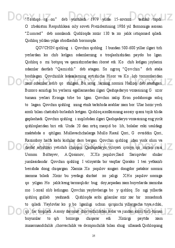 T o shqo rg on   deb   yuritiladi.   1979   yilda   15-sovxoz     tashkil   topdi. 	 
O zbekiston   Respublikasi   oily   soveti   Prezidentining   1986   yil   farmoniga   asosan	

Z u m rad   deb   nomlandi.   Qishloqda   xozir   130   ta   xo jalik   istiqomad   qiladi.	
 	
Qishloq yildan-yilga obodlashib bormoqda. 
QOVCHIN qishlog i. Qovchin qishlog I bundan 500-600 yillar ilgari tirli	
 
yerlardan   ko chib   kelgan   odamlarning   o troqlashishidan   paydo   bo lgan.	
  
Qishloq   o rni   botqoq   va   qamishzorlardan   iborat   edi.   Ko chib   kelgan   joylarini	
 
odamlar   dastlab   Q a m ishli   deb   atagan.   So ngroq   Q o vchin   deb   atala	
   	
boshlagan.   Qovchinlik   keksalarning   aytishicha   Hisor   va   Ko lob   tomomlaridan	

xam   odamlar   kelib   qo shilgan.   Bu   urug larning   nomini   Halloqi   deb   atashgan.	
 
Buxoro amirligi bu yerlarni egallamasdan ilgari Qashqadaryo voxasining G uzor	

tumani   yerlari   Eronga   tobe   bo lgan.   Qovchin   xalqi   Eron   podshosiga   soliq	

to lagan. Qovchin qishlog ining etnik tarkibida arablar xam bor. Ular hozir yerli	
 
axoli bilan chatishib-birlashib ketgan. Qishloq axolkisining asosiy qismi tojik tilida
gaplashadi. Qovchin qishlog i inqilobdan ilgari Qashqadaryo voxasining eng yirik	

qishloqlaridan   biri   edi.   Unda   20   dan   ortiq   masjid   bo lib,   bolalar   eski   usuldagi	

maktabda   o qitilgan.   Mullavachchalarga   Mullo   Rasul   Qori,   G ovsiddin   Qori,	
 
Raximboy   halfa   kabi   kishilar   dars   bergan.   Qovchin   qishlog idan   yirik   olim   va	

davlat   arboblari   yetishib   chiqqan.   Qashqadaryo   viloyati   ijroiya   qo mitasi   raisi	

Usmon   Boltayev,   A.Qosimov,   X.Xo jaqulov,Said   Sariqovlar   shular	

jumlasidandir.   Qovchin   qishlog I   viloyatda   bir   vaqtlar   Qorako l   teri   yetkazib	
 
berishda   dong   chiqargan.   Xamza   Xo jaqulov   singari   dongdor   patakor   nomini	

xamma   biladi   .Xozir   bu   yerdagi   shirkat     xo jaligi     X.Ho jaqulov   nomiga	
 
qo yilgan .Ho jalik keng tarmoqlidir: bug doy,arpadan xam buyerlarda xamisha	
  
mo l-xosil   olib   kelingan   .Qovchin   yaylovlariga   bo y   qishloq   .So ngi   yillarda
  
qishloq   gullab   yashnadi   .   Qishloqda   aribi   gilamlar   ozir   xar   bir     xonadondi	

to qiladi   .Yaylovlar   ko p   bo lganligi     uchun    qirqinchi   yillargacha   tuya,echki,	
  
qo lar boqiladi .Asosiy daromat chorvachilikdan kelar va jundan axoli turli-tuman

buyumlar   to qib   bozorga   chiqarar   edi   .Xozirgi   paytda   xam	

xunarmandchilik   ,chorvachilik   va   dexqonchilik   bilan   shug ullanadi.Qishloqning	

25 