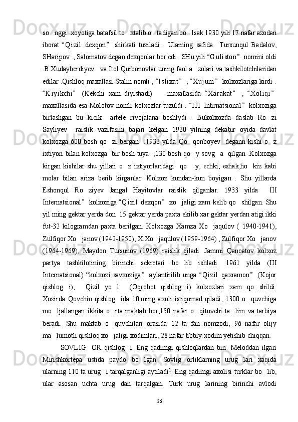 so nggi  xoyotiga batafsil to xtalib o tadigan bo lsak 1930 yili 17 nafar azodan   
iborat   Q i zil   dexqon   shirkati   tuziladi   .   Ularning   safida     Tursunqul   Badalov,	
 
SHaripov  , Salomatov degan dexqonlar bor edi . SHu yili  G u l iston  nomini oldi	
 
.B.Xudayberdiyev   va Itol Qurbonovlar uning faol a zolari va tashkilotchilaridan	

edilar .Qishloq maxallasi Stalin nomli ,  I s l ixat  ,  X u j um  kolxozlariga kirdi .	
   
K i yikchi   (Kekchi   xam   diyishadi)         maxallasida   X a r akat   ,   X o l iqi	
     
maxallasida esa Molotov nomli kolxozlar tuzuldi .  I I I  Intirnatsional  kolxoziga	
 
birlashgan   bu   kicik     artele   rivojalana   boshlydi   .   Bukolxozda   daslab   Ro zi	

Sayliyev     raislik   vazifasini   bajari   kelgan   1930   yilning   dekabir   oyida   davlat
kolxozga  600  bosh   qo zi   bergan     .1933  yilda   Qo qonboyev    degann  kishi  o z	
  
ixtiyori bilan kolxozga   bir bosh tuya   ,130 bosh qo y sovg a   qilgan .Kolxozga	
 
kirgan   kishilar   shu   yillari   o z   ixtiyorlaridagi     qo   y,   echki,   eshak,ho kiz   kabi	
  
molar   bilan   ariza   berib   kirganlar.   Kolxoz   kundan-kun   boyigan   .   Shu   yillarda
Eshonqul   Ro ziyev   Jangal   Hayitovlar   raislik   qilganlar.   1933   yilda   III	
 
Internatsional  kolxoziga  Q i zil  dexqon  xo jaligi xam kelib qo shilgan. Shu
  	 
yil ming gektar yerda don  15 gektar yerda paxta ekilib xar gektar yerdan atigi ikki
fut-32   kilogramdan   paxta   berilgan.   Kolxozga   Xamza   Xo jaqulov   (   1940-1941),	

Zulfiqor Xo janov (1942-1950), X.Xo jaqulov (1959-1964) , Zulfiqor Xo janov	
  
(1964-1969),   Maydon   Tursunov   (1969)   raislik   qiladi.   Jammi   Qanoatov   kolxoz
partya   tashkilotining   birinchi   sekretari   bo lib   ishladi.   1961   yilda   (III	

Internatsional)   “kolxozi   savxoziga   aylantirilib   unga   Q i zil   qaxramon   (Kojor	
  
qishlog i),   Qizil   yo l   (Oqrobot   qishlog i)   kolxozlari   xam   qo shildi.	
     
Xozirda   Qovchin   qishlog ida   10	
   ming   axoli   istiqomad   qiladi,   1300   o quvchiga	
mo ljallangan   ikkita   o rta   maktab   bor,150   nafar   o qituvchi   ta lim   va   tarbiya	
   
beradi.   Shu   maktab   o quvchilari   orasida   12   ta   fan   nomzodi,   96   nafar   olijy	

ma lumotli qishloq xo jaligi xodimlari, 28 nafar tibbiy xodim yetishib chiqqan. 	
 
SOVLIG OR   qishlog i.   Eng   qadimgi   qishloqlardan   biri.   Meloddan   ilgari	
 
Mirishkortepa   ustida   paydo   bo lgan.   Sovlig orliklarning   urug lari   xaqida	
  
ularning 110 ta urug i tarqalganligi aytiladi	
 1
. Eng qadimgi axolisi turklar bo lib,	
ular   asosan   uchta   urug dan   tarqalgan.   Turk   urug larining   birinchi   avlodi	
 
26 