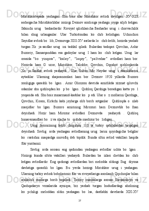 Mirishkortepada   yashagan.   Shu   bois   ular   Mirishkor   avlodi   deyilgan.   XV-XIX
asrlargacha Mirishkorliklar xozirgi Dexnov axolisiga yashagn joyga siljib kelgan.
Ikkinchi   urug   basharlardir.   Rivoyat   qilishlaricha   Basharlar   urug i   chorvachilik 
bilan   shug urlanganlar.   Ular   Turkistondan   ko chib   kelishgan.   Uchinchisi	
 
Sayidlar avlodi bo lib, Dexnovga XIII-XV asrlarda lo chib kelib, hozirda yashab	
 
turgan   Xo ja-saidlar   urug ini   tashkil   qiladi.   Bulardan   tashqari   Qovchin,   Ashir	
 
Buxoriy,   Samarqanddan   esa   gadoylar   urug I   ham   ko chib   kelgan.   Urug lar	
  
orasida   b o yinqora ,   k a l ay ,   l a qay ,   p a l teshar   avlodlari   ham   bor.	
       	
Hozirda   ham   G uzor,   Mirishkor,   Talishbe,   Qovchin,   Oqrobot   qishloqlarida	

Xo ja-Saidlar   avlodi   yashaydi   .   Ular   Sulton   Mir   Haydar   urug i   ekanliklarini	
 
aytadilar.   Ularning   shajaranomlari   ham   bor.   Dexnov   1920   yillarda   Buxoro
xonligiga   qarashli   bo lgan   .   Amir   Olimxon   davrida   amirlikda   xizmat   qiluvchi	

odamlar shu qishloqdan ko p bo lgan . Qishloq Qarshiga boradigan katta yo l	
  
yoqasida edi. Shu bois xunarmand-kasblar ko p edi. Ular o z mollarini Qarshiga,	
 
Qovchin,   Koson,   Kirkchi   kabi   joylarga   olib   borib   sotganlar   .   Qishloqda   o nlab	

masjidlar   bo lgan.   Buxoro   amirining   Miroxuri   ham   Dexnovlik   bo lhan	
 
deyishadi.   Hozir   ham   Miroxur   avlodlari   Dexnovda     yashaydi   .   Qishloq
hunaremandlari bo z va olacha to qishda mashxur bo lishgan. 	
  
Urug larimizning   kelib   chiqishini   110   ta   turkiy   qabilalardan   tarqalgan	

deyishadi.   Sovlig orda   yashagan   avlodlarning   urug larini   quyidagicha   belgilar	
 
ko rsatishni   maqsadga   muvofiq   deb   topdik.   Bunda   oltin   avlod   vakillari   haqida	

fikr yuritamiz. 
Sovlig orda   asosan   eng   qadimdan   yashagan   avlodlar   uchta   bo lgan   .	
 
Hozirgi   kunda   oltita   vakillari   yashaydi.   Bulardan   ba zilari   chetdan   ko chib	
 
kelgan   avlodlardir.   Eng   qadimgi   avlodlardan   biri   melodda   oldingi   Sug diyona	

davlatiga   qarashli   bo lgan.   Bu   yerda   hozirgi   Mirishkor   urug i   yashagan.	
 
Ularning turkiy avlodi bobolarimiz fikr va rivoyatlariga asoslanib Qipchoqlar bilan
aralashib   xunlarga   borib   taqaladi.   Tarixiy   manbalarga   asosan   Surxandaryo   va
Qashqadaryo   voxalarida   ayniqsa,   biz   yashab   turgan   hududlardagi   aholining
ko pchiligi   meloddan   oldin   yashagan   bo lsa,   dastlabki   davrlarda   XIX-XV	
 
27 