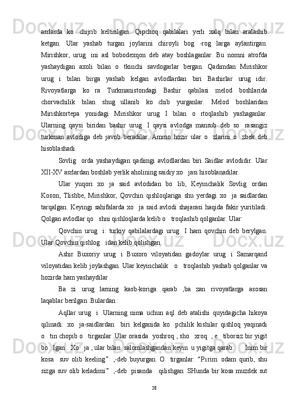 asrlarda   ko chijrib   keltirilgan.   Qipchoq   qabilalari   yerli   xalq   bilan   aralashib
ketgan.   Ular   yashab   turgan   joylarini   chiroyli   bog -rog larga   aylantirgan.	
 
Mirishkor,   urug ini   asl   bobodexqon   deb   atay   boshlaganlar.   Bu   nomni   atrofda	

yashaydigan   axoli   bilan   o tkinchi   savdogarlar   bergan.   Qadimdan   Mirishkor	

urug i   bilan   birga   yashab   kelgan   avlodlardan   biri   Bashirlar   urug idir.	
 
Rivoyatlarga   ko ra   Turkmanistondagi   Bashir   qabilasi   melod   boshlarida	

chorvachilik   bilan   shug ullanib   ko chib   yurganlar.   Melod   boshlaridan	
 
Mirishkortepa   yonidagi   Mirishkor   urug I   bilan   o rtoqlashib   yashaganlar.	
 
Ularning   qaysi   biridan   bashir   urug I   qaysi   avlodga   mansub   deb   so rasangiz	
 
turkman   avlodiga   deb   javob   beradilar.   Ammo   hozir   ular   o zlarini   o zbek   deb	
 
hisoblashadi. 
Sovlig orda   yashaydigan   qadimgi   avlodlardan   biri   Saidlar   avlodidir.   Ular	

XII-XV asrlardan boshlab yerlik aholining saidiy xo jasi hisoblanadilar. 	

Ular   yuqori   xo ja   said   avlodidan   bo lib,   Keyinchalik   Sovlig ordan	
  
Koson,   Tlishbe,   Mirishkor,   Qovchin   qishloqlariga   shu   yerdagi   xo ja   saidlardan	

tarqalgan.   Keyingi   sahifalarda  xo ja  said   avlodi   shajarasi   haqida  fakir  yuritiladi.	

Qolgan avlodlar qo shni qishloqlarda kelib o troqlashib qolganlar. Ular: 	
 
Qovchin   urug i:   turkiy   qabilalardagi   urug I   ham   qovchin   deb   berylgan.
 
Ular Qovchin qishlog idan kelib qolishgan. 

Ashir   Buxoriy   urug i   Buxoro   viloyatidan   gadoylar   urug i   Samarqand	
 
viloyatidan kelib joylashgan. Ular keyinchalik     o troqlashib yashab qolganlar va	

hozirda ham yashaydilar .
Ba zi   urug larning   kasb-koriga   qarab   ,ba zan   rivoyatlarga   asosan	
  
laqablar berilgan .Bulardan : 
Aqllar   urug i   .Ularning   nima   uchun   aql   deb   atalishi   quyidagicha   hikoya	

qilinadi:   xo ja-saidlardan     biri   kelganida   ko pchilik   kishilar   qishloq   yaqinadi	
 
o tin chopib o tirganlar .Ular orasida  yoshroq , sho xroq  , e tiborsiz bir yigit	
   
bo lgan . Xo ja , ular bilan  salomlashgandan keyin  u yigitga qarab:    Inim bir
  
kosa     suv   olib   keeling   ,-deb   buyurgan.   O tirganlar:   P i r im   odam   qurib,   shu	
 	
sizga suv olib keladimi  ,-deb   pisanda     qilishgan .SHunda bir kosa muzdek sut	

28 