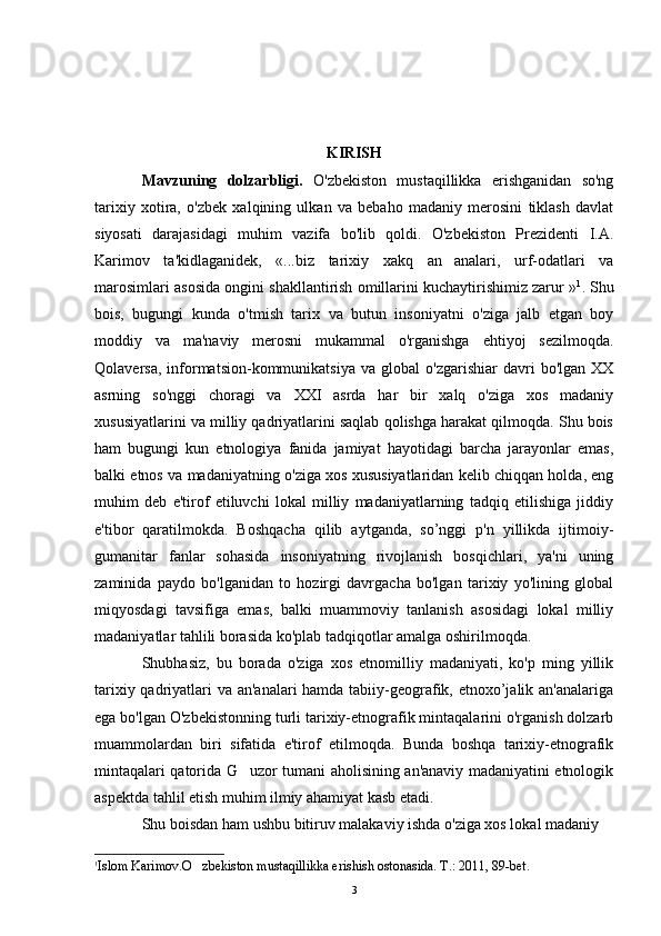 KIRISH
Mavzuning   dolzarbligi.   O'zbekiston   mustaqillikka   erishganidan   so'ng
tarixiy   xotira,   o'zbek   xalqining   ulkan   va   bebaho   madaniy   merosini   tiklash   davlat
siyosati   darajasidagi   muhim   vazifa   bo'lib   qoldi.   O'zbekiston   Prezidenti   I.A.
Karimov   ta'kidlaganidek,   «...biz   tarixiy   xakq   an analari,   urf-odatlari   va
marosimlari asosida ongini shakllantirish omillarini kuchaytirishimiz zarur » 1
. Shu
bois,   bugungi   kunda   o'tmish   tarix   va   butun   insoniyatni   o'ziga   jalb   etgan   boy
moddiy   va   ma'naviy   merosni   mukammal   o'rganishga   ehtiyoj   sezilmoqda.
Qolaversa,   informatsion-kommunikatsiya   va   global   o'zgarishiar   davri   bo'lgan   XX
asrning   so'nggi   choragi   va   XXI   asrda   har   bir   xalq   o'ziga   xos   madaniy
xususiyatlarini va milliy qadriyatlarini saqlab qolishga harakat qilmoqda. Shu bois
ham   bugungi   kun   etnologiya   fanida   jamiyat   hayotidagi   barcha   jarayonlar   emas,
balki etnos va madaniyatning o'ziga xos xususiyatlaridan kelib chiqqan holda, eng
muhim   deb   e'tirof   etiluvchi   lokal   milliy   madaniyatlarning   tadqiq   etilishiga   jiddiy
e'tibor   qaratilmokda.   Boshqacha   qilib   aytganda,   so’nggi   p'n   yillikda   ijtimoiy-
gumanitar   fanlar   sohasida   insoniyatning   rivojlanish   bosqichlari,   ya'ni   uning
zaminida   paydo   bo'lganidan   to   hozirgi   davrgacha   bo'lgan   tarixiy   yo'lining   global
miqyosdagi   tavsifiga   emas,   balki   muammoviy   tanlanish   asosidagi   lokal   milliy
madaniyatlar tahlili borasida ko'plab tadqiqotlar amalga oshirilmoqda.
Shubhasiz,   bu   borada   o'ziga   xos   etnomilliy   madaniyati,   ko'p   ming   yillik
tarixiy qadriyatlari va an'analari  hamda tabiiy-geografik, etnoxo’jalik an'analariga
ega bo'lgan O'zbekistonning turli tarixiy-etnografik mintaqalarini o'rganish dolzarb
muammolardan   biri   sifatida   e'tirof   etilmoqda.   Bunda   boshqa   tarixiy-etnografik
mintaqalari qatorida G uzor tumani aholisining an'anaviy madaniyatini etnologik	

aspektda tahlil etish muhim ilmiy ahamiyat kasb etadi. 
Shu boisdan ham ushbu bitiruv malakaviy ishda o'ziga xos lokal madaniy
1
Islom  Karimov.O zbekiston mustaqillikka erishish ostonasida. T.: 2011, 89-bet	
 .
3 