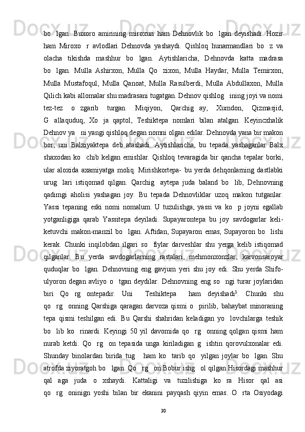 bo lgan.   Buxoro   amirining   miroxuri   ham   Dehnovlik   bo lgan   deyishadi.   Hozir 
ham   Miroxo r   avlodlari   Dehnovda   yashaydi.   Qishloq   hunarmandlari   bo z   va	
 
olacha   tikishda   mashhur   bo lgan.   Aytishlaricha,   Dehnovda   katta   madrasa	

bo lgan.   Mulla   Ashirxon,   Mulla   Qo zixon,   Mulla   Haydar,   Mulla   Temirxon,	
 
Mulla   Mustafoqul,   Mulla   Qanoat,   Mulla   Rasulberdi,   Mulla   Abdullaxon,   Mulla
Qilich kabi allomalar shu madrasani tugatgan. Dehnov qishlog ining joyi va nomi	

tez-tez   o zgarib   turgan.   Miqiyon,   Qarchig ay,   Xumdon,   Qizmasjid,	
 
G allaquduq,   Xo ja   qaptol,   Teshiktepa   nomlari   bilan   atalgan.   Keyincxhalik	
 
Dehnov ya ni yangi qishloq degan nomni olgan edilar. Dehnovda yana bir makon	

bor,   uni   Balxiyaktepa   deb   atashadi.   Aytishlaricha,   bu   tepada   yashaganlar   Balx
shaxodan   ko chib   kelgan   emishlar.   Qishloq   tevaragida   bir   qancha   tepalar   borki,	

ular   aloxida   axamiyatga   moliq.   Mirishkortepa-   bu   yerda   dehqonlarning   dastlabki
urug lari   istiqomad   qilgan.   Qarchig aytepa   juda   baland   bo lib,   Dehnovning	
  
qadimgi   aholisi   yashagan   joy.   Bu   tepada   Dehnovliklar   uzoq   makon   tutganlar.
Yassi   tepaning   eski   nomi   nomalum.   U   tuzulishga,   yassi   va   ko p   joyni   egallab	

yotganligiga   qarab   Yassitepa   deyiladi.   Supayarontepa   bu   joy   savdogarlar   keli-
ketuvchi   makon-manzil   bo lgan.   Aftidan,   Supayaron   emas,   Supayoron   bo lishi	
 
kerak.   Chunki   inqilobdan   ilgari   so fiylar   darveshlar   shu   yerga   kelib   istiqomad	

qilganlar.   Bu   yerda   savdogarlarning   rastalari,   mehmonxonzlar,   karvonsaroyar
quduqlar   bo lgan.   Dehnovning   eng   gavjum   yeri   shu   joy   edi.   Shu   yerda   Shifo-	

ulyoron   degan   avliyo   o tgan   deydilar.   Dehnovning   eng   so ngi   turar   joylaridan	
 
biri   Qo rg ontepadir.   Uni   Teshiktepa   ham   deyishadi	
    1
.   Chunki   shu
qo rg onning   Qarshiga   qaragan   darvoza   qismi   o pirilib,   bahaybat   minoraning	
  
tepa   qismi   teshilgan   edi.   Bu   Qarshi   shahridan   keladigan   yo lovchilarga   teshik	

bo lib   ko rinardi.   Keyingi   50   yil   davomida   qo rg onning   qolgan   qismi   ham	
   
nurab   ketdi.   Qo rg on   tepasida   unga   kiriladigan   g ishtin   qorovulxonalar   edi.	
  
Shunday   binolardan   birida   tug   ham   ko tarib   qo yilgan   joylar   bo lgan.   Shu	
   
atrofda ziyoratgoh bo lgan. Qo rg on Bobur ishg ol qilgan Hisordagi mashhur	
   
qal aga   juda   o xshaydi.   Kattaligi   va   tuzilishiga   ko ra   Hisor   qal asi	
   
qo rg oninign   yoshi   bilan   bir   ekanini   payqash   qiyin   emas.   O rta   Osiyodagi
  
30 