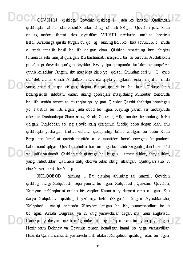 QOVCHIN     qishlogi   .Qovchin   qishlog i     juda   ko hnadir   .Qadimdan 
qishloqda     aholi     chorvachilik   bilan   shug ullanib   kelgan   .Qovchin   juda   katta	

qo rg ondan   iborat   deb   aytadilar   VII-VIII   asirlarda   arablar   bostirib	
 
keldi .Arablarga qarshi turgan bu qo rg onning koli ko kka sovurilib, o rnida	
   
o rnida   tepalik   hosil   bo lib   qolgan   ekan.   Qishloq   tepasining   kun   chiqish	
 
tomonida eski masjid qurilgan. Bu hashamatli masjidni ba zi birovlar Abdullaxon	

podsholigi   davrida   qurilgan   deydilar.   Rivoyatga   qaraganda,   kofirlar   bir   jangchini
quvib keladilar. Jangchi shu masjidga kirib yo qoladi. Shundan beri u  G oyib	
  
ota d e b  atalar emish. Abdullaxon davrida qayta yangilanib, eski  masjid o rnida	
	
yangi   masjid   barpo   etilgan,   degan   fikirga   qo shilsa   bo ladi.   Oldingi   bino	
 
hozirgisidek   salobatli   emas,   uning   qoldiqlari   masjidning   kunbotar   tomonida
bo lib, ustida sanamlar, chiroqlar qo yilgan. Qishloq Qarshi shahriga boradigan	
 
yo l   ustida   bo lib,   ilgari   juda   obod   bo lgan.   Keyingi   yarim   asr   mobaynida
  
odamlar   Dushanbega   Shaxrisabz,   Kitob,   G uzor,   Afg oniston   tomonlarga   ketib	
 
qolgan.   Inqilobdan   so ng   ajoyib   xalq   qiziqchisi   Siddiq   bobo   degan   kishi   shu	

qishloqda   yashagan.   Butun   vohada   qiziqchiligi   bilan   tanilgan   bu   bobo   Katta
Farg ona   kanalini   qazish   paytida   o z   sanatidan   kanal   qazigani   kelganlarni	
 
bahramand qilgan. Qovchin aholisi har tomonga ko chib ketganligidan hozir 260	

xo jalik   yashaydi.   Qishloq   uch   qisimga   bo lingan     tepatakliklar,   chaylaliklar,	
  
yangi   rabotliklar.   Qadimda   xalq   chorva   bilan   shug ullangan.   Quduqlari   sho r,	
 
chunki yer ostida tuz ko p. 	

XOLQOBOD     qishlog i.   Bu   qishloq   ahlining   asl   manzili   Qovchin	

qishlog idagi   Xolqobod       tepa   yonida   bo lgan.   Xolqobod   ,   Qovchin,   Qovchin,	
 
Xudiyon   qishloqlarini   oralab   bir   vaqtlar   Kanorjo y   daryosi   oqib   o tgan.   Shu	
 
daryo   Xolqobod     qishlog I   yerlariga   kelib   ikkiga   bo lingan.   Aytishlaricha,	
 
Xolqobod     xaalqi   qadimda   Xitoydan   kelgan   bo lib,   hunarmandlari   ko p	
 
bo lgan.   Aslida   Dugreza,   ya ni   dug   yasovchilar   degan   ma noni   anglatadi.	
  
Kanorjo y   daryosi   qurib   qolganidan   so ng   xalq   o zan   bo ylab   joylashgan.	
   
Hozir   xam   Dehnov   va   Qovchin   tomon   ketadigan   kanal   bo yiga   yashaydilar.	

Hozirda Qarshi shaxrida yashovchi, asli otalari Xolqobod  qishlog idan bo lgan.	
 
32 