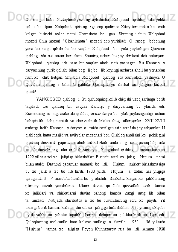 O rmog   bobo   Xudoyberdiyevning   aytishicha,   Xolqobod     qishlog ida   yetita  
qal a   bo lgan.   Xolqobod     qishlog iga   eng   qadimda   Xitoy   tomondan   ko chib
   
kelgan   birinchi   avlod   nomi   Chanishota   bo lgan.   Shuning   uchun   Xolqobod	

mozori   Chin   mozori,   C h anishota   mozori   deb   yuritiladi.   O rmog   boboning	
 	 
yana   bir   naqil   qilishicha   bir   vaqtlar   Xolqobod     bo yida   joylashgan   Qovchin	

qishlog ida   sut   bozor   bor   ekan.   Shuning   uchun   bu   joy   shirkent   deb   nolangan.	

Xolqobod     qishlog ida   ham   bir   vaqtlar   aholi   zich   yashagan.   Bu   Kanorjo y	
 
daryosining qurib qolishi bilan bog liq bo lib keyingi asrlarda aholi bu yerlardan	
 
ham   ko chib   ketgan.   Shu   bois   Xolqobod     qishlog ida   kam   aholi   yashaydi.   U	
 
Qovchin   qishlog i   bilan   birgalikda   Qashqadaryo   shirkat   xo jaligini   tashkil	
 
qiladi 1
. 
YANGIOBOD qishlog i. Bu qishloqning kelib chiqishi uzoq asrlarga borib	

taqaladi.   Bu   qishloq   bir   vaqtlar   Kanorjo y   daryosining   bo ylarida   edi.	
 
Eramizning   so ngi   asrlarida   qishloq   sersuv   daryo   bo ylab   joylashganligi   uchun	
 
baliqchilik,   dehqonchilik   va   chorvachilik   bilabn   shug ullanganlar.   XVII-XVIII	

asrlarga kelib Kanorjo y daryosi o rnida qazilgan ariq atrofida joylashganlar. U	
 
qishloqda katta masjid va avliyolar mozorlari bor. Qishloq aholisini ko pchiligini	

qipchoq shevasida gapiruvchi aholi tashkil etadi, unda o g uz qipchoq lahjasida	
 
so zlashuvchi   urg ular   aralash   yashaydi.   Yangiobod   qishlog i   mexnatkashlari	
  
1929 yilda artel xo jaligiga birlashdilar. Birinchi artel xo jaligi  Hujum  nomi	
   
bilan ataldi. Dastlbki qadamlar samarali bo ldi.  Hujum  shirkat birlashmasiga	
  
50   xo jalik   a zo   bo lib   kirdi.   1930   yilda   Hujum   a zolari   har   yilgiga	
     
qaraganda 3   4 marotaba hosilni ko p olishdi.  Shirkatda kirgan xo jaliklarning	
  
ijtimoiy   axvoli   yaxshilandi.   Ularni   davlat   qo llab   quvvatlab   turdi.   Jamoa	

xo jaliklari   va   shirkatlarni   davlat   bahorgi   hamda   kuzgi   urug lik   bilan	
 
ta minladi.   Natijada   shirskatda   a zo   bo luvchilarning   soni   ko paydi.   Yil
   
oxiriga borib hamma kishilar shirkat xo jaligiga birlashdilar. 1930 yilning oktyabr	

oyida   yakka   xo jaliklar   tugatilib,   hamma   dehqon   xo jalikka   kirib   bo lgan   edi.	
  
Quloqlarning   mol-mulki   ham   kolxoz   mulkiga   o tkazildi.   1930     36   yillarda	
 
H u j um   jamoa   xo jaligiga   Poyon   Kunnazarov   rais   bo ldi.   Ammo   1930	
 	 
33 