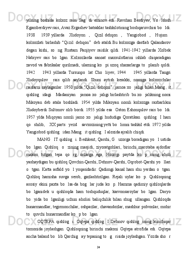 yilning   boshida   kolxoz   raisi   Sag di   eminov   edi.   Ravshan   Berdiyev,   Yo ldosh 
Egamberdiyev rais, Avaz Ergashev batraklar tashkilotining boshqaruvchisi bo ldi.	

1938   1939 yillarda  Xudoyon ,  Qizil dehqon ,  Yangiobod ,  Hujum	
        
kolxozlati   birlashib   Q i zil   dehqon   deb   ataldi.Bu   kolxozga   dastlab   Qalandarov	
 
degan   kishi,   so ng   Rustam   Panjiyev   raislik   qildi.   1941-1942   yillarda   Xolbek	

Nabiyev   rais   bo lgan.   Kolxozlarda   sanoat   maxsulotlarini   ishlab   chiqaradigan

zavod  va fabrikalar   qurilmadi,  ularning  ko pi  uzoq  shaxarlarga  to planib qoldi.	
 
1942     1943   yillarda   Tursunpo lat   Cho liyev,   1944     1945   yillarda   Tangri	
   
Xudoyqulov     rais   qilib   saylandi.   Shuni   aytish   kerakki,   nomiga   kolxozchilar
raislarni saylaganlar. 1950 yilda  Q i zil  dehqon  jamoa xo jaligi bilan Mang it	
 	 
qishlog idagi  Madaniyan  jamoa xo jaligi birlashtirib   bu xo jalikning nomi	
    
Mikoyan   deb   atala   boshladi.   1954   yilda   Mikoyan   nomli   kolxozga   raxbarlikni
Xudoyberdi   Sultonov   olib   bordi.   1955   yilda   esa     Oston   Eshonqulov   rais   bo ldi.	

1957   ylda   Miqoyan   nomli   jamo   xo jaligi   hududiga   Qoratikan     qishlog I   ham	
 
qo shilib,  XX parts yezd  savxozining yetti bo limni tashkil etdi. 1972 yilda	
    
Yangiobod qishlog idan Mang it qishlog I aloxida ajralib chiqdi. 	
  
MANG IT qishlog i. Beshkent, Qarshi, G uzorga boradigan yo l ustida	
   
bo lgan.   Qishloq     o zining   masjidi,   ziyoratgohlari,   birinchi   marotaba   ajdodlar	
 
makon   tutgan   tepa   qo rg onlarga   ega.   Hozirgi   paytda   ko p   ming   aholi	
  
yashaydigan bu qishloq Qovchin-Qarshi, Dehnov-Qarshi, Oqrobot-Qarshi yo llari	

o tgan.   Katta   asfald   yo l   yoqasidadir.   Qadimgi   kanal   ham   shu   yerdan   o tgan.	
  
Qishloq   hamisha   suvga   serob,   gazlashtirilgan.   Rejali   uylar   ko p.   Qishloqning	

asosiy   ekini   paxta   bo lsa-da   bog lar   juda   ko p.   Hamma   qadimiy   qishloqlarda	
  
bo lganidek   u   qishloqda   ham   toshquduqlar,   karvonsaroylar   bo lgan.   Daryo	
 
bo yida   bo lganligi   uchun   aholisi   baliqchilik   bilan   shug ullangan.   Qishloqda
  
hunarmandlar, tegirmonchilar, oshpazlar, chavandozlar, mashhur polvonlar, mohir
to quvchi hunarmandlar ko p bo lgan. 
  
OQTEPA   qishlog i.   Oqtepa   qishlog I   Dehnov   qishlog ining   kunchiqar	
  
tomonida   joylashgan.   Qishloqning   birinchi   makoni   Oqtepa   atrofida   edi.   Oqtepa
ancha baland bo lib Qarchig ay tepaning to g risida joylashgan. Yozda sho r	
    
34 