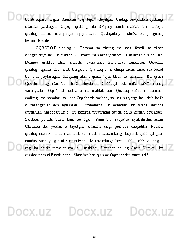 bosib   oqarib   turgan.   Shundan   o q   tepa   deyilgan.   Undagi   tewpalikda   qadimgi 
odamlar   yashagan.   Oqtepa   qishlog ida   S.Ayniy   nomli   maktab   bor.   Oqtepa	

qishlog ini   ma muriy-iqtisodiy   jihatdan   Qashqadaryo   shirkat   xo jaligining	
    
bir bo limidir. 

OQROBOT   qishlog i.   Oqrobot   so zining   ma nosi   fayzli   so zidan	
   
olingan deydilar. Bu qishloq G uzor tumanining yirik xo jaliklardan biri bo lib,	
  
Dehnov   qishlog idan   janubda   joylashgan,   kunchiqar   tomondan   Qovchin	

qishlog igacha   cho zilib   borganm.   Qishloq   o n   chaqirimcha   masofada   kanal	
  
bo ylab   joylashgan.   Xalqning   aksari   qizmi   tojik   tilida   so zlashadi.   Bir   qismi	
 
Qovchin   urug idan   bo lib,   O zbeklardir.   Qishloqda   ikki   millat   vakillari   inoq	
  
yashaydilar.   Oqrobotda   uchta   o rta   maktab   bor.   Qishloq   kishilari   aholining	

qadimgi   ota-bobolari   ko hna   Oqrobotda   yashab,   so ng   bu   yerga   ko chib   kelib	
  
o rnashganlar   deb   aytishadi.   Oqrobotning   ilk   odamlari   bu   yerda   sardoba	

qurganlar.   Sardobaning   o rni   hozirda   univermag   ostida   qolib   ketgan   deyishadi.	

Sardoba   yonida   bozor   ham   bo lgan.   Yana   bir   rivoyatda   aytilishicha,   Amir	

Olimxon   shu   yerdan   o tayotgam   odamlar   unga   peshvoz   chiqadilar.   Podsho	

qishloq   noz-ne matlaridan   tatib   ko ribdi,   mulozimlariga   buyurib   qishloqdagilar	
 
qanday   yashayotganini   surushtiribdi.   Mulozimlarga   ham   qishloq   ahli   va   bog -	

rog lar   shirin   mevalar   ma qul   tushibdi.   Shundan   so ng   Amir   Olimxon   bu	
  
qishloq nomini Fayzli debdi. Shundan beri qishloq Oqrobot deb yuritiladi 1
. 
35 