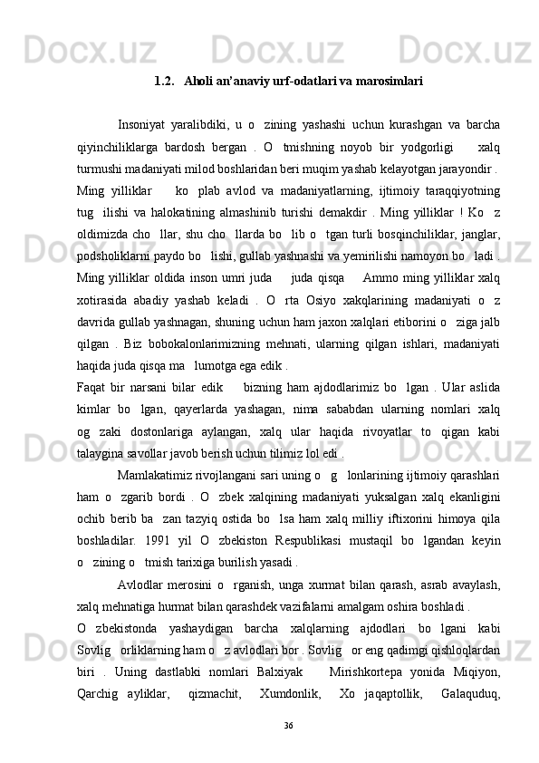 1.2.   Aholi an’anaviy urf-odatlari va marosimlari
Insoniyat   yaralibdiki,   u   o zining   yashashi   uchun   kurashgan   va   barcha
qiyinchiliklarga   bardosh   bergan   .   O tmishning   noyob   bir   yodgorligi     xalq	
 
turmushi madaniyati milod boshlaridan beri muqim yashab kelayotgan jarayondir .
Ming   yilliklar     ko plab   avlod   va   madaniyatlarning,   ijtimoiy   taraqqiyotning	
 
tug ilishi   va   halokatining   almashinib   turishi   demakdir   .   Ming   yilliklar   !   Ko z	
 
oldimizda  cho llar,  shu  cho llarda  bo lib o tgan  turli   bosqinchiliklar, janglar,	
   
podsholiklarni paydo bo lishi, gullab yashnashi va yemirilishi namoyon bo ladi .	
 
Ming  yilliklar   oldida   inson   umri  juda    juda   qisqa    Ammo  ming  yilliklar  xalq	
 
xotirasida   abadiy   yashab   keladi   .   O rta   Osiyo   xakqlarining   madaniyati   o z
 
davrida gullab yashnagan, shuning uchun ham jaxon xalqlari etiborini o ziga jalb	

qilgan   .   Biz   bobokalonlarimizning   mehnati,   ularning   qilgan   ishlari,   madaniyati
haqida juda qisqa ma lumotga ega edik .	

Faqat   bir   narsani   bilar   edik     bizning   ham   ajdodlarimiz   bo lgan   .   Ular   aslida	
 
kimlar   bo lgan,   qayerlarda   yashagan,   nima   sababdan   ularning   nomlari   xalq	

og zaki   dostonlariga   aylangan,   xalq   ular   haqida   rivoyatlar   to qigan   kabi	
 
talaygina savollar javob berish uchun tilimiz lol edi .
Mamlakatimiz rivojlangani sari uning o g lonlarining ijtimoiy qarashlari	
 
ham   o zgarib   bordi   .   O zbek   xalqining   madaniyati   yuksalgan   xalq   ekanligini	
 
ochib   berib   ba zan   tazyiq   ostida   bo lsa   ham   xalq   milliy   iftixorini   himoya   qila	
 
boshladilar.   1991   yil   O zbekiston   Respublikasi   mustaqil   bo lgandan   keyin	
 
o zining o tmish tarixiga burilish yasadi . 	
 
  Avlodlar   merosini   o rganish,   unga   xurmat   bilan   qarash,   asrab   avaylash,	

xalq mehnatiga hurmat bilan qarashdek vazifalarni amalgam oshira boshladi .
O zbekistonda   yashaydigan   barcha   xalqlarning   ajdodlari   bo lgani   kabi	
 
Sovlig orliklarning ham o z avlodlari bor . Sovlig or eng qadimgi qishloqlardan	
  
biri   .   Uning   dastlabki   nomlari   Balxiyak     Mirishkortepa   yonida   Miqiyon,	

Qarchig ayliklar,   qizmachit,   Xumdonlik,   Xo jaqaptollik,   Galaquduq,	
 
36 
