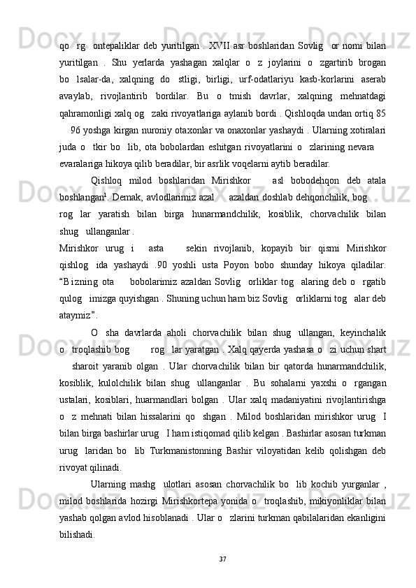 qo rg ontepaliklar   deb   yuritilgan   .   XVII   asr   boshlaridan   Sovlig or   nomi   bilan  
yuritilgan   .   Shu   yerlarda   yashagan   xalqlar   o z   joylarini   o zgartirib   brogan	
 
bo lsalar-da,   xalqning   do stligi,   birligi,   urf-odatlariyu   kasb-korlarini   aserab	
 
avaylab,   rivojlantirib   bordilar.   Bu   o tmish   davrlar,   xalqning   mehnatdagi	

qahramonligi xalq og zaki rivoyatlariga aylanib bordi . Qishloqda undan ortiq 85	

 96 yoshga kirgan nuroniy otaxonlar va onaxonlar yashaydi . Ularning xotiralari	

juda   o tkir   bo lib,   ota   bobolardan   eshitgan   rivoyatlarini   o zlarining   nevara  	
   
evaralariga hikoya qilib beradilar, bir asrlik voqelarni aytib beradilar.
Qishloq   milod   boshlaridan   Mirishkor     asl   bobodehqon   deb   atala	

boshlangan 1
.   Demak, avlodlarimiz azal   azaldan doshlab dehqonchilik, bog  	
  
rog lar   yaratish   bilan   birga   hunarmandchilik,   kosiblik,   chorvachilik   bilan	

shug ullanganlar .

Mirishkor   urug i     asta     sekin   rivojlanib,   kopayib   bir   qismi   Mirishkor	
 
qishlog ida   yashaydi   .90   yoshli   usta   Poyon   bobo   shunday   hikoya   qiladilar.	

B i z ning   ota     bobolarimiz   azaldan   Sovlig orliklar   tog alaring   deb   o rgatib	
	   
qulog imizga quyishgan . Shuning uchun ham biz Sovlig orliklarni tog alar deb	
  
ataymiz .	

O sha   davrlarda   aholi   chorvachilik   bilan   shug ullangan,   keyinchalik
 
o troqlashib bog    rog lar yaratgan . Xalq qayerda yashasa o zi uchun shart	
    
  sharoit   yaranib   olgan   .   Ular   chorvachilik   bilan   bir   qatorda   hunarmandchilik,

kosiblik,   kulolchilik   bilan   shug ullanganlar   .   Bu   sohalarni   yaxshi   o rgangan	
 
ustalari,   kosiblari,   huarmandlari   bolgan   .   Ular   xalq   madaniyatini   rivojlantirishga
o z   mehnati   bilan   hissalarini   qo shgan   .   Milod   boshlaridan   mirishkor   urug I	
  
bilan birga bashirlar urug I ham istiqomad qilib kelgan . Bashirlar asosan turkman	

urug laridan   bo lib   Turkmanistonning   Bashir   viloyatidan   kelib   qolishgan   deb	
 
rivoyat qilinadi.
Ularning   mashg ulotlari   asosan   chorvachilik   bo lib   kochib   yurganlar   ,	
 
milod   boshlarida   hozirgi   Mirishkortepa   yonida   o troqlashib,   mikiyonliklar   bilan	

yashab qolgan avlod hisoblanadi . Ular o zlarini turkman qabilalaridan ekanligini	

bilishadi.
37 